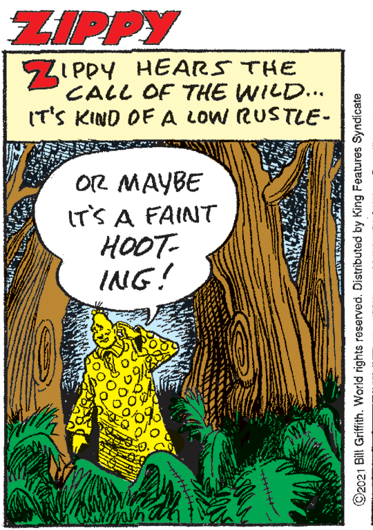 Illustration OCR: ZIPPY SZI PPY HEARS THE CALL OF THE WILD... IT'S KIND OF A LOW RUSTLE- OR MAYBE IT'S A FAINT HOOT- ING! han ©2021 Bill Griffith. World rights reserved. Distributed by King Features Syndicate ZIPPY SZI PPY HEARS THE CALL OF THE WILD... IT'S KIND OF A LOW RUSTLE- OR MAYBE IT'S A FAINT HOOT- ING! han ©2021 Bill Griffith. World rights reserved. Distributed by King Features Syndicate