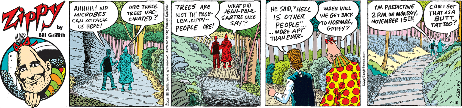 People in nature OCR: AHHHH! NO MICROBES CAN ATTACK US HERE! ARE THESE TREES VAC- CINATED ? TREES ARE NOT TH' PROB- LEMZIPPY- PEOPLE ARE! WHAT DID JEAN-PAUL SARTRE ONCE SAY? HE SAID"HELL IS OTHER PEOPLE.. .. MORE APT THAN EVER- WHEN WILL WE GET BACK TO NORMALGRIFFY? I'M PREDICTING 2 PM ON MONDAYNOVEMBER 15 IH CANI GET THAT ASA Bill Griffith TATTOO? * 4-1B AHHHH! NO MICROBES CAN ATTACK US HERE! ARE THESE TREES VAC- CINATED ? TREES ARE NOT TH' PROB- LEMZIPPY- PEOPLE ARE! WHAT DID JEAN-PAUL SARTRE ONCE SAY? HE SAID"HELL IS OTHER PEOPLE.. .. MORE APT THAN EVER- WHEN WILL WE GET BACK TO NORMALGRIFFY? I'M PREDICTING 2 PM ON MONDAYNOVEMBER 15 IH CANI GET THAT ASA Bill Griffith TATTOO? * 4-1B