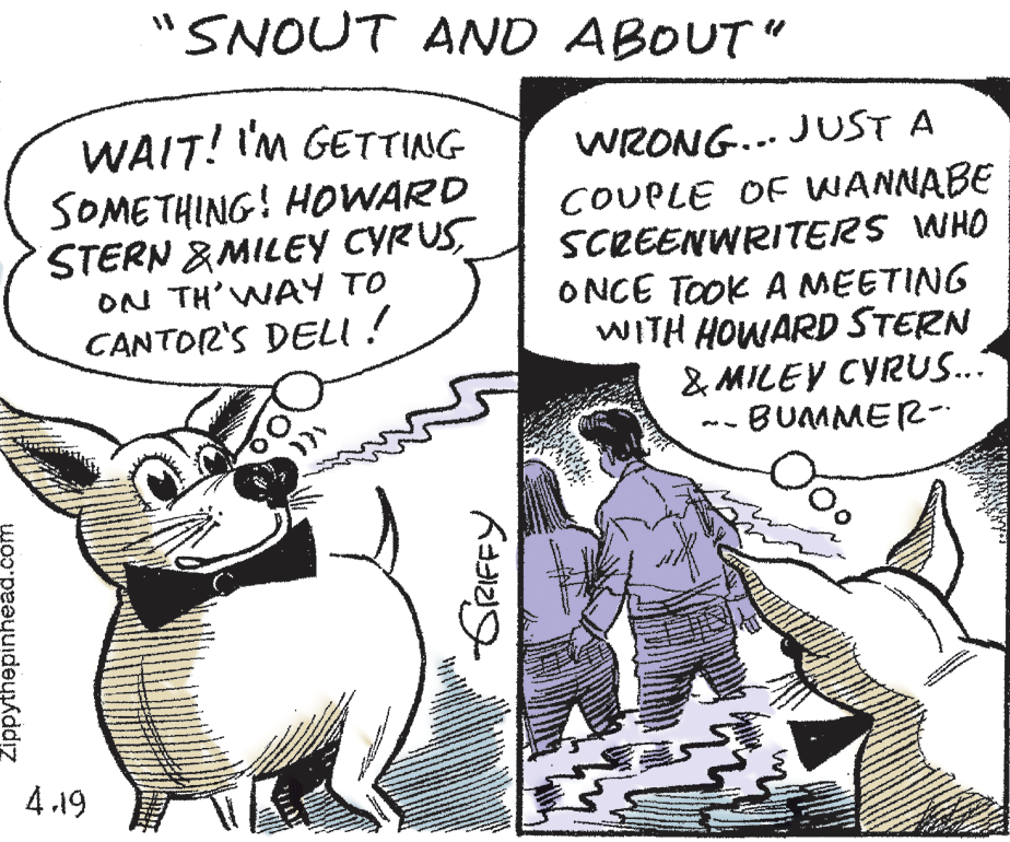 Font OCR: "SNOUT AND ABOUT" WAIT! I'M GETTING SOMETHING! HOWARD STERN &MILEY CYRUSON TH' WAY TO CANTOR'S DELI ! WRONG... JUST A COUPLE OF WANNABE SCREENWRITERS WHO ONCE TooK A MEETING WITH HOWARD STERN & MILEY CYRUS... BUMMER- 4.19 Zippythepinheád. "SNOUT AND ABOUT" WAIT! I'M GETTING SOMETHING! HOWARD STERN &MILEY CYRUSON TH' WAY TO CANTOR'S DELI ! WRONG... JUST A COUPLE OF WANNABE SCREENWRITERS WHO ONCE TooK A MEETING WITH HOWARD STERN & MILEY CYRUS... BUMMER- 4.19 Zippythepinheád.