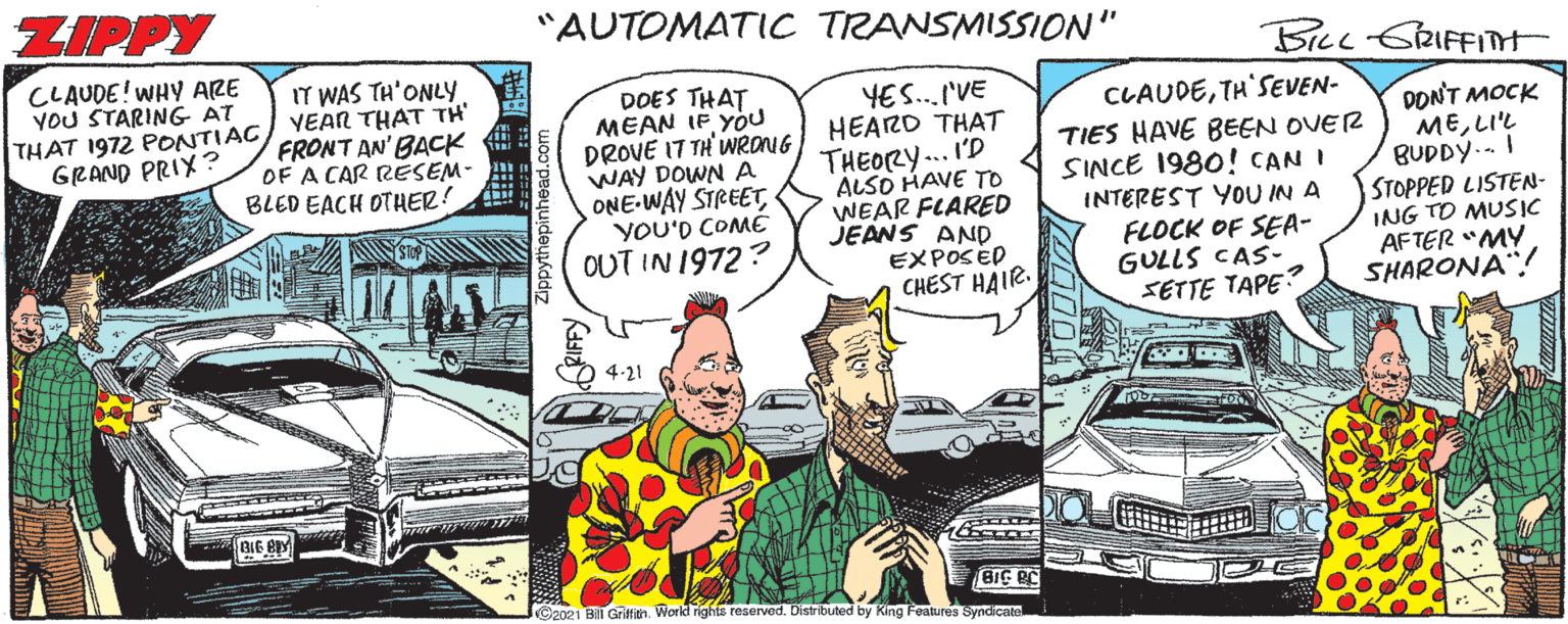 Vehicle OCR: ZIPPY "AUTOMATIC TRANSMISSION" BLL CRIFFITMt CLAUDE! WHY ARE STARING AT THAT 1972 PONTIAC GRAND PRIX? IT WAS TH'ONLYY VEAR THAT TH' FRONT AN' BACK OF A CAR RESEM- BLED EACH OTHER! DOES THAT MEAN IF YOu DROVE 17 TH'WRONG HEARO THAT WAY DOWN A ONE-WAY STREETYOU'D COMÉ OUT IN 1972? YES.I'VE THEORY... 'D ALSO HAVE To WEAR FLARED JEANS AND EXPOSED CHEST HAIR. CLAUDETH'SEVEN- TIES HAVE BEEN OVER SINCE 1980! CAN I INTEREST YOU IN A FLOCK OF SEA- GULLS CAS- SETTE TAPE? DONT MOCK MELI'L BUDDY.. STOPPED LISTEN- ING TO MUSIC AFTER "MY SHARONA"! 2021 BilT Grittith. World righte reserved. Distributed by King Foatures Syndicate ZIPPY "AUTOMATIC TRANSMISSION" BLL CRIFFITMt CLAUDE! WHY ARE STARING AT THAT 1972 PONTIAC GRAND PRIX? IT WAS TH'ONLYY VEAR THAT TH' FRONT AN' BACK OF A CAR RESEM- BLED EACH OTHER! DOES THAT MEAN IF YOu DROVE 17 TH'WRONG HEARO THAT WAY DOWN A ONE-WAY STREETYOU'D COMÉ OUT IN 1972? YES.I'VE THEORY... 'D ALSO HAVE To WEAR FLARED JEANS AND EXPOSED CHEST HAIR. CLAUDETH'SEVEN- TIES HAVE BEEN OVER SINCE 1980! CAN I INTEREST YOU IN A FLOCK OF SEA- GULLS CAS- SETTE TAPE? DONT MOCK MELI'L BUDDY.. STOPPED LISTEN- ING TO MUSIC AFTER "MY SHARONA"! 2021 BilT Grittith. World righte reserved. Distributed by King Foatures Syndicate