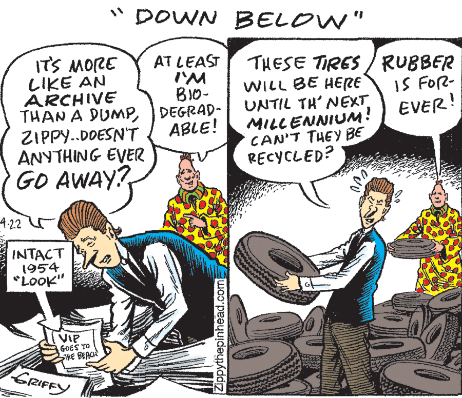 Font OCR: "DOWN BELOW" 32low SI BI0- AT LEAST LIKE AN ARCHIVE THAN A DUMPDEGRAD- ZIPPY..DDESN'T ANYTHING EVER GO AWAY? THESE TIRES /RUBBER WILL BE HERE UNTIL TH' NEXT MILLENNIUM! CAN'T THEY BE RECYCLED? IS FOR- EVER! ABLE! 4.22 r INTACT 1954 *Look" VIP GOES TO THE BEACH GRIFFY Zippythepinhead.com "DOWN BELOW" 32low SI BI0- AT LEAST LIKE AN ARCHIVE THAN A DUMPDEGRAD- ZIPPY..DDESN'T ANYTHING EVER GO AWAY? THESE TIRES /RUBBER WILL BE HERE UNTIL TH' NEXT MILLENNIUM! CAN'T THEY BE RECYCLED? IS FOR- EVER! ABLE! 4.22 r INTACT 1954 *Look" VIP GOES TO THE BEACH GRIFFY Zippythepinhead.com