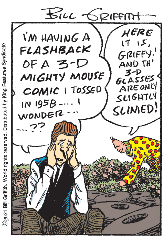 Illustration OCR: BILL GRITH I'M HAVING A FLASHBACK OF A 3-D MIGHTY MOUSE HERE IT ISGRIFFY.' AND TH' 3-D GLASSES ARE ONLY SLIGHTLY COMIC I TOSSED IN 1958 -... I WONDEI2 SLIMED! ©2021 Bil Griffith. World rights reserved. Distributed by King Features Syndicate BILL GRITH I'M HAVING A FLASHBACK OF A 3-D MIGHTY MOUSE HERE IT ISGRIFFY.' AND TH' 3-D GLASSES ARE ONLY SLIGHTLY COMIC I TOSSED IN 1958 -... I WONDEI2 SLIMED! ©2021 Bil Griffith. World rights reserved. Distributed by King Features Syndicate