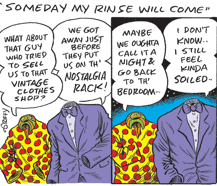 Organism OCR: SOMEDAY My RINSE WILL COME" WE GOT AWAY JUST I DON'T KNOW.. I STILL FEEL KINDA SOILED- MAYBE WHAT ABOUT THAT GUY WHO TRIED TO SELL US TO THAT BEFORE THEY PUT US ON TH' NOSTALGIA RACK! WE OUGHTA CALL ITA NIGHT & GO BACK TO TH' BEDROOM.-. VINTAGE CLOTHES SHOP? GrRIFFYSOMEDAY My RINSE WILL COME" WE GOT AWAY JUST I DON'T KNOW.. I STILL FEEL KINDA SOILED- MAYBE WHAT ABOUT THAT GUY WHO TRIED TO SELL US TO THAT BEFORE THEY PUT US ON TH' NOSTALGIA RACK! WE OUGHTA CALL ITA NIGHT & GO BACK TO TH' BEDROOM.-. VINTAGE CLOTHES SHOP? GrRIFFY