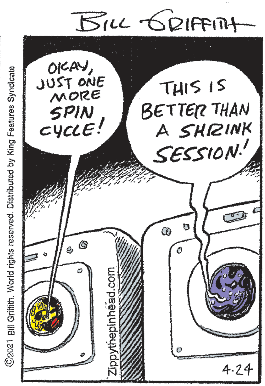 Auto part OCR: BiLL GRIFFITt OIKAYJUST ONE MORE SPIN CYCLE! THIS IS BETTER THAN A SHRINK SESSION! 4.24 ©2021 Bill Griftfith. World rights reserved. Distributed by King Features Syndicate Zippythepinhead.com BiLL GRIFFITt OIKAYJUST ONE MORE SPIN CYCLE! THIS IS BETTER THAN A SHRINK SESSION! 4.24 ©2021 Bill Griftfith. World rights reserved. Distributed by King Features Syndicate Zippythepinhead.com