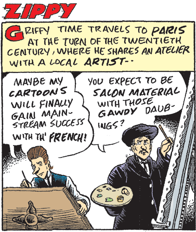 Art OCR: ZIPPY RIFFY TIME TRAVELS TO PARIS AT THE TUEN OF THE TWENTIETH CENTURYWHERE HE SHARES AN ATELIER WITH A LOCAL ARTIST-. MAYBE MY CARTOONS WILL FINALLY GAIN MAIN- STREAM SUCCESS WITH TH' FRENCH! You EXPECT TO BE SACON MATERIAL WITH THOSE GAWDY DAUB- INGS? ZIPPY RIFFY TIME TRAVELS TO PARIS AT THE TUEN OF THE TWENTIETH CENTURYWHERE HE SHARES AN ATELIER WITH A LOCAL ARTIST-. MAYBE MY CARTOONS WILL FINALLY GAIN MAIN- STREAM SUCCESS WITH TH' FRENCH! You EXPECT TO BE SACON MATERIAL WITH THOSE GAWDY DAUB- INGS?