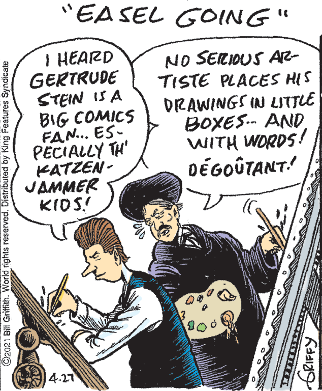 Parallel OCR: "EA SEL GOING" I HEARD GERTRUDE STEIN IS A BIG COMICS FAN... ES- PECIALLY TH' KATZEN - JAMMER KIDS! NO SERIDUS AR- TISTE PLACES HIS DRAWINGS IN LITTLE BOXES. AND WITH WORDS! DÉGOÛTANT: 4.27 ©2021 Bill Griffith. World rights reserved. Distributed by King Features Syndicate "EA SEL GOING" I HEARD GERTRUDE STEIN IS A BIG COMICS FAN... ES- PECIALLY TH' KATZEN - JAMMER KIDS! NO SERIDUS AR- TISTE PLACES HIS DRAWINGS IN LITTLE BOXES. AND WITH WORDS! DÉGOÛTANT: 4.27 ©2021 Bill Griffith. World rights reserved. Distributed by King Features Syndicate