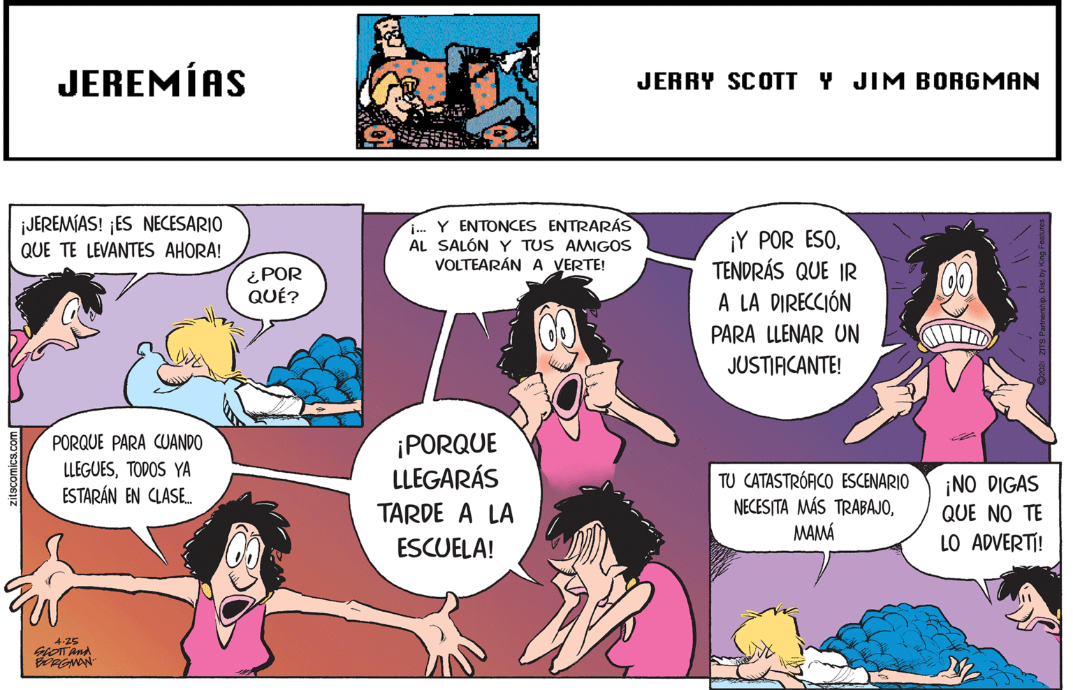 Mammal OCR: JEREMÍAS JERRY SCOTT Y JIM BORGMAN ¡JEREMÍAS! ¡ES NECESARIO QUE TE LEVANTES AHORA! . Y ENTONCES ENTRARÁS AL SALÓN Y TUS AMIGOS VOLTEARÁN A VERTE! ¡Y POR ESOTENDRÁS QUE IR A LA DIRECCIÓN ¿POR QUÉ? PARA LLENAR UN JUSTIACANTE! ¡PORQUE LLEGARÁS PORQUE PARA CUANDO LLEGUESTODOS YA ESTARÁN EN CLASE. TU CATASTRÓACO ESCENARIO NECESITA MÁS TRABAJOMAMÁ ¡NO DIGAS QUE NO TE LO ADVERTI! TARDE A LA ESCUELA! 4-25 GOTAnd JEREMÍAS JERRY SCOTT Y JIM BORGMAN ¡JEREMÍAS! ¡ES NECESARIO QUE TE LEVANTES AHORA! . Y ENTONCES ENTRARÁS AL SALÓN Y TUS AMIGOS VOLTEARÁN A VERTE! ¡Y POR ESOTENDRÁS QUE IR A LA DIRECCIÓN ¿POR QUÉ? PARA LLENAR UN JUSTIACANTE! ¡PORQUE LLEGARÁS PORQUE PARA CUANDO LLEGUESTODOS YA ESTARÁN EN CLASE. TU CATASTRÓACO ESCENARIO NECESITA MÁS TRABAJOMAMÁ ¡NO DIGAS QUE NO TE LO ADVERTI! TARDE A LA ESCUELA! 4-25 GOTAnd