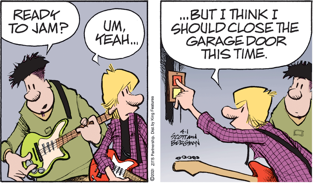 Finger OCR: ..BUT I THINK I SHOULD CLOSE THE GARAGE DOOR THIS TIME. READY TO JAM? UMKEAH. 4.1 ? ©2021 ZITS Partnership. Dist. by King Features ..BUT I THINK I SHOULD CLOSE THE GARAGE DOOR THIS TIME. READY TO JAM? UMKEAH. 4.1 ? ©2021 ZITS Partnership. Dist. by King Features