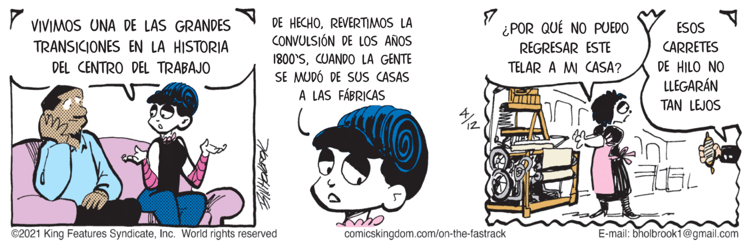Happy OCR: VIVIMOS UNA DE LAS GRANDES TRANSICIONES EN LA HISTORIA DE HECHOREVERTIMOS LA CONVULSIÓN DE LOS AÑOS 7 ¿POR QUÉ NO PUEDO REGRESAR ESTE ESOS CARRETES 1800'SCUANDO LA GENTE SE MUDÓ DE SUS CASAS A LAS FÁBRICAS DE HILO NO LLEGARÁN DEL CENTRO DEL TRABAJO TELAR A MI CASA? TAN LEJOS pest ©2021 King Features SyndicateInc. World rights reserved comicskingdom.com/on-the-fastrack E-mail: bholbrook1@gmail.com VIVIMOS UNA DE LAS GRANDES TRANSICIONES EN LA HISTORIA DE HECHOREVERTIMOS LA CONVULSIÓN DE LOS AÑOS 7 ¿POR QUÉ NO PUEDO REGRESAR ESTE ESOS CARRETES 1800'SCUANDO LA GENTE SE MUDÓ DE SUS CASAS A LAS FÁBRICAS DE HILO NO LLEGARÁN DEL CENTRO DEL TRABAJO TELAR A MI CASA? TAN LEJOS pest ©2021 King Features SyndicateInc. World rights reserved comicskingdom.com/on-the-fastrack E-mail: bholbrook1@gmail.com