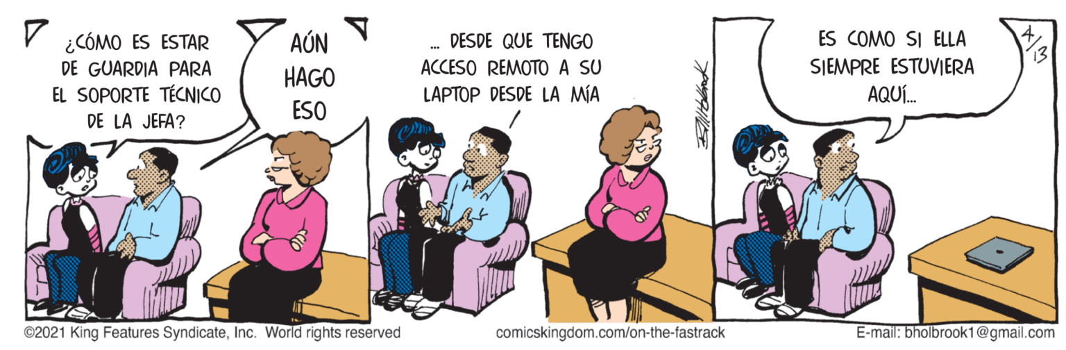 Happy OCR: ¿CÓMO ES ESTAR DE GUARDIA PARA AÚN DESDE QUE TENGO ES COMO SI ELLA 13 ACCESO REMOTO A SU LAPTOP DESDE LA MIA SJEMPRE ESTUVIERA AQUÍ. HAGO EL SOPORTE TÉCNICO ESO DE LA JEFA? ©2021 King Features SyndicateInc. World rights reserved comicskingdom.com/on-the-fastrack E-mail: bholbrook1@gmail.com ¿CÓMO ES ESTAR DE GUARDIA PARA AÚN DESDE QUE TENGO ES COMO SI ELLA 13 ACCESO REMOTO A SU LAPTOP DESDE LA MIA SJEMPRE ESTUVIERA AQUÍ. HAGO EL SOPORTE TÉCNICO ESO DE LA JEFA? ©2021 King Features SyndicateInc. World rights reserved comicskingdom.com/on-the-fastrack E-mail: bholbrook1@gmail.com