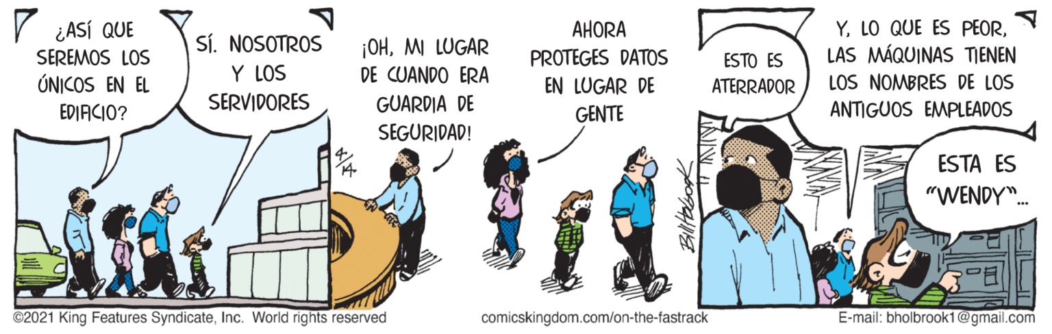 Fictional character OCR: V ¿ASÍ QUE Sí. NOSOTROS Y LOS ¡OHM LUGAR DE CUANDO ERA AHORA PROTEGES DATOS YLAS MÁQUINAS TIENEN SEREMOS LOS ESTO ES ÚNICOS EN EL EN LUGAR DE ATERRADOR LOS NOMBRES DE LOS EDIACIO? SERVIDORES GUARDIA DE GENTE ANTIGUOS EMPLEADOS SEGURIDAD! ESTA ES "WENDY". ©2021 King Features SyndicateInc. World rights reserved comicskingdom.com/on-the-fastrack E-mail: bholbrook1@gmail.com Biltabook V ¿ASÍ QUE Sí. NOSOTROS Y LOS ¡OHM LUGAR DE CUANDO ERA AHORA PROTEGES DATOS YLO QUE ES PEORLAS MÁQUINAS TIENEN SEREMOS LOS ESTO ES ÚNICOS EN EL EN LUGAR DE ATERRADOR LOS NOMBRES DE LOS EDIACIO? SERVIDORES GUARDIA DE GENTE ANTIGUOS EMPLEADOS SEGURIDAD! ESTA ES "WENDY". ©2021 King Features SyndicateInc. World rights reserved comicskingdom.com/on-the-fastrack E-mail: bholbrook1@gmail.com Biltabook