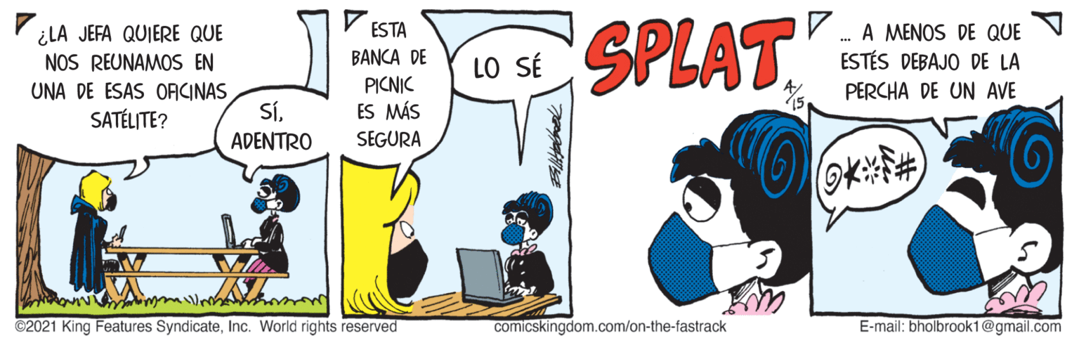 Drawing OCR: SPLAT V ESTA V . A MENOS DE QUE ¿LA JEFA QUIERE QUE NOS REUNAMOS EN BANCA DE LO SÉ ESTÉS DEBAJO DE LA PICNIC ES MÁS PERCHA DE UN AVE UNA DE ESAS ORCINAS SÍADENTRO 15 SATÉLITE? SEGURA ©2021 King Features SyndicateInc. World rights reserved comicskingdom.com/on-the-fastrack E-mail: bholbrook1@gmail.com SPLAT V ESTA V . A MENOS DE QUE ¿LA JEFA QUIERE QUE NOS REUNAMOS EN BANCA DE LO SÉ ESTÉS DEBAJO DE LA PICNIC ES MÁS PERCHA DE UN AVE UNA DE ESAS ORCINAS SÍADENTRO 15 SATÉLITE? SEGURA ©2021 King Features SyndicateInc. World rights reserved comicskingdom.com/on-the-fastrack E-mail: bholbrook1@gmail.com