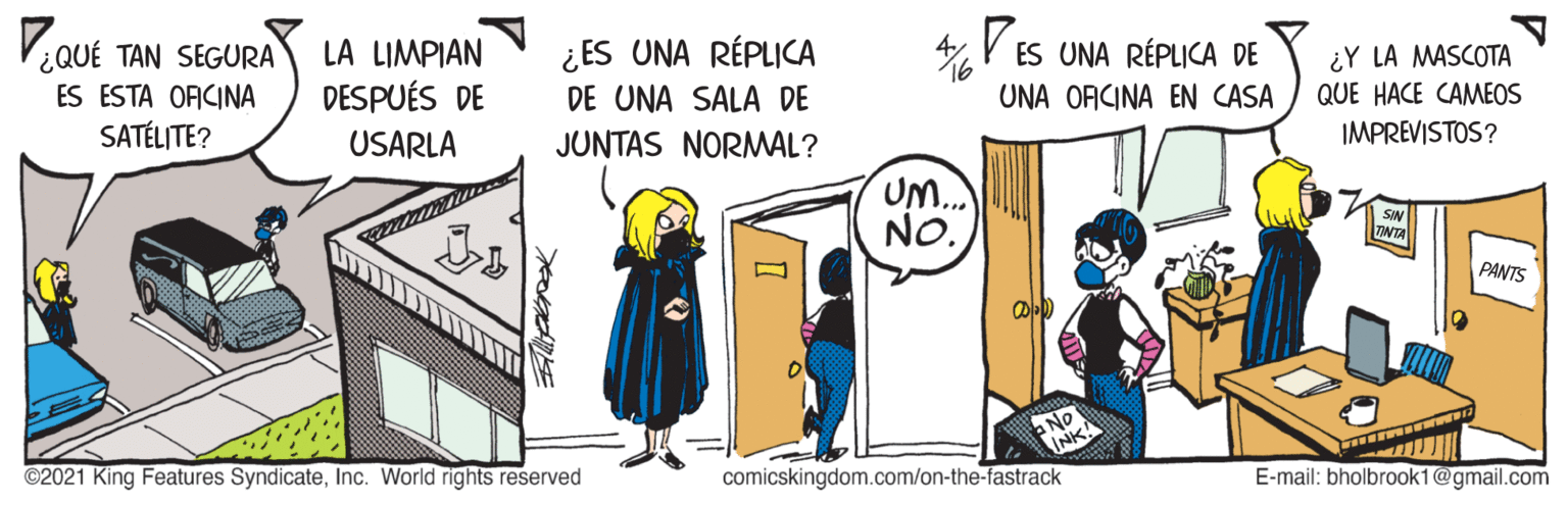 Parallel OCR: ¿QUÉ TAN SEGURA ES ESTA OFCINA SATÉLITE? LA LIMPIAN DESPUÉS DE 4 V ES UNA RÉPLICA DE ¿ES UNA RÉPLICA DE UNA SALA DE ¿Y LA MASCOTA QUE HACE CAMEOS IMPREVISTOS? UNA ORCINA EN CASA USARLA JUNTAS NORMWAL? UM.. NO. PANTS No INK ©2021 King Features SyndicateInc. World rights reserved comicskingdom.com/on-the-fastrack E-mail: bholbrook1@gmail.com ¿QUÉ TAN SEGURA ES ESTA OFCINA SATÉLITE? LA LIMPIAN DESPUÉS DE 4 V ES UNA RÉPLICA DE ¿ES UNA RÉPLICA DE UNA SALA DE ¿Y LA MASCOTA QUE HACE CAMEOS IMPREVISTOS? UNA ORCINA EN CASA USARLA JUNTAS NORMWAL? UM.. NO. PANTS No INK ©2021 King Features SyndicateInc. World rights reserved comicskingdom.com/on-the-fastrack E-mail: bholbrook1@gmail.com