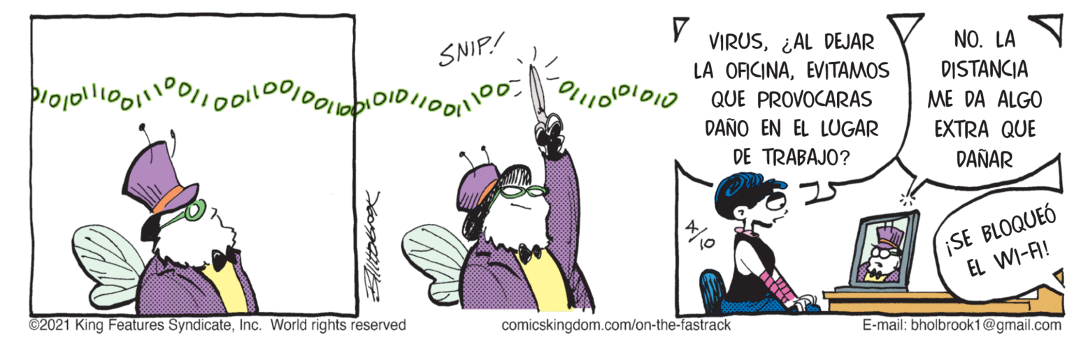 Magenta OCR: SNIP! VIRUS¿AL DEJAR LA OFICINAEVITAMOS QUE PROVOCARAS NO. LA DID DISTANCIA ME DA ALGO DAÑO EN EL LUGAR EXTRA QUE DE TRABAJO? DAÑAR ¡SE BLOQUEÓ EL WI-A! ©2021 King Features SyndicateInc. World rights reserved comicskingdom.com/on-the-fastrack E-mail: bholbrook1@gmail.com SNIP! VIRUS¿AL DEJAR LA OFICINAEVITAMOS QUE PROVOCARAS NO. LA DID DISTANCIA ME DA ALGO DAÑO EN EL LUGAR EXTRA QUE DE TRABAJO? DAÑAR ¡SE BLOQUEÓ EL WI-A! ©2021 King Features SyndicateInc. World rights reserved comicskingdom.com/on-the-fastrack E-mail: bholbrook1@gmail.com