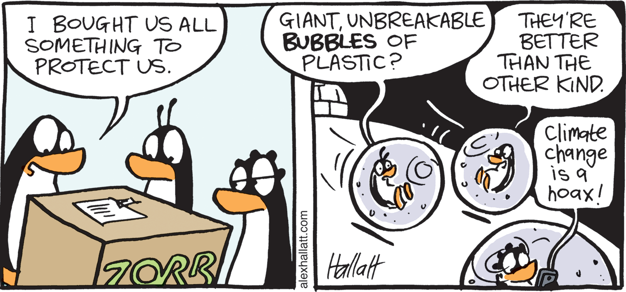Drawing OCR: I BOUGHT US ALL SOMETHING To PROTECT US. GIANTUNBREAKABLE BUBBLES OF PLASTIC? THEY'RE BETTER THAN THE OTHER KIND. Climate change is a hoax! 7ORK Hallat alexhallatt.com I BOUGHT US ALL SOMETHING To PROTECT US. GIANTUNBREAKABLE BUBBLES OF PLASTIC? THEY'RE BETTER THAN THE OTHER KIND. Climate change is a hoax! 7ORK Hallat alexhallatt.com