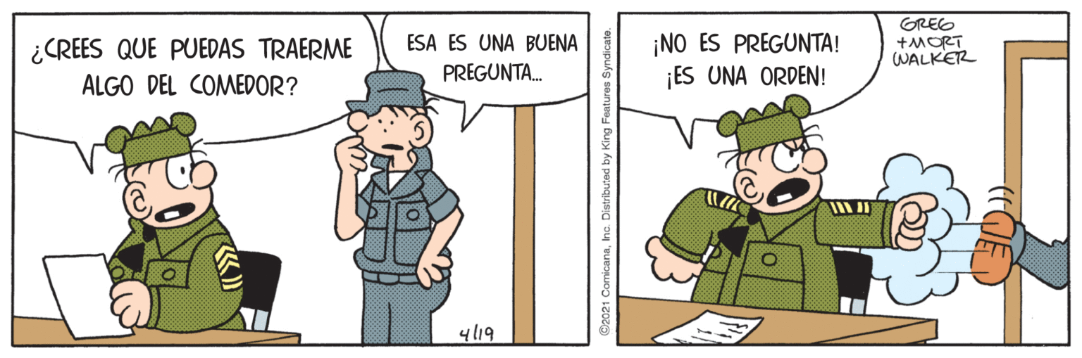 Parallel OCR: ¡NO ES PREGUNTA! ¡ES UNA ORDEN! GREG +MORT WALKER ESA ES UNA BUENA ¿CREES QUE PUEDAS TRAERME ALGO DEL COMEDOR? PREGUNTA. 4/19 ©2021 ComicanaInc. Distributed by King Fe ¡NO ES PREGUNTA! ¡ES UNA ORDEN! GREG +MORT WALKER ESA ES UNA BUENA ¿CREES QUE PUEDAS TRAERME ALGO DEL COMEDOR? PREGUNTA. 4/19 ©2021 ComicanaInc. Distributed by King Fe