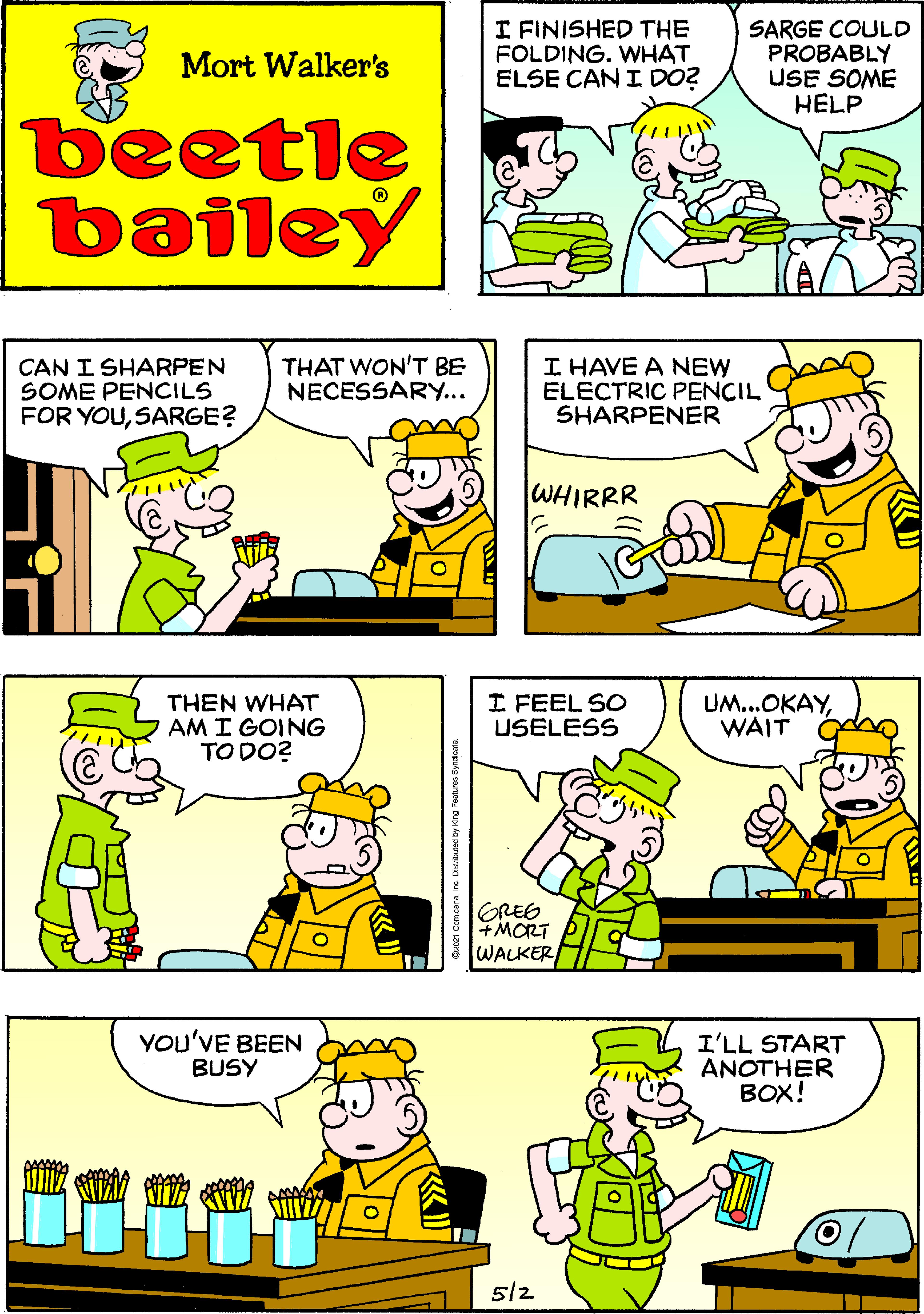 Mammal OCR: I FINISHED THE FOLDING. WHAT ELSE CAN I DO? SARGE COULD PROBABLY USE SOME HELP Mort Walker's beetle bailey CAN I SHARPEN SOME PENCILS FOR YOUSARGE? THAT WON'T BE NECESSARY... I HAVE A NEW ELECTRIC PENCIL SHARPENER WHIRRR THEN WHAT AM I GOING TO DO? I FEEL SO USELESS UM...OKAYWAIT GRES +MORT WALKER YOU'VE BEEN BUSY I'LL START ANOTHER BOX! 512 I FINISHED THE FOLDING. WHAT ELSE CAN I DO? SARGE COULD PROBABLY USE SOME HELP Mort Walker's beetle bailey CAN I SHARPEN SOME PENCILS FOR YOUSARGE? THAT WON'T BE NECESSARY... I HAVE A NEW ELECTRIC PENCIL SHARPENER WHIRRR THEN WHAT AM I GOING TO DO? I FEEL SO USELESS UM...OKAYWAIT GRES +MORT WALKER YOU'VE BEEN BUSY I'LL START ANOTHER BOX! 512