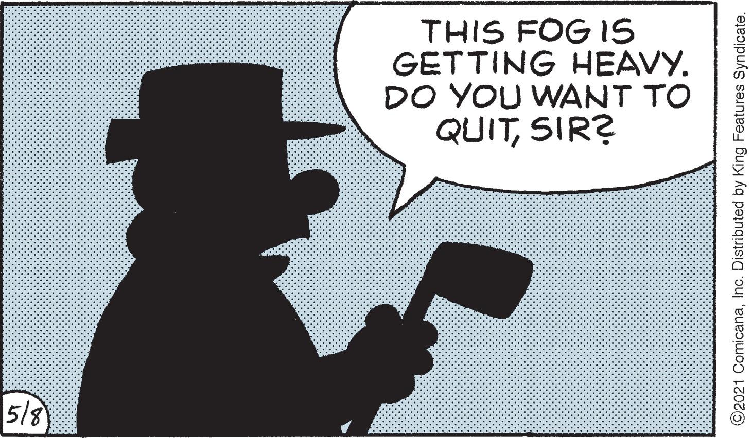 Graphics OCR: THIS FOG IS GETTING HEAVYDO YOU WANT TO QUITSIR? 5/8 ©2021 ComicanaInc. Distributed by King Features Syndicate. THIS FOG IS GETTING HEAVYDO YOU WANT TO QUITSIR? 5/8 ©2021 ComicanaInc. Distributed by King Features Syndicate.