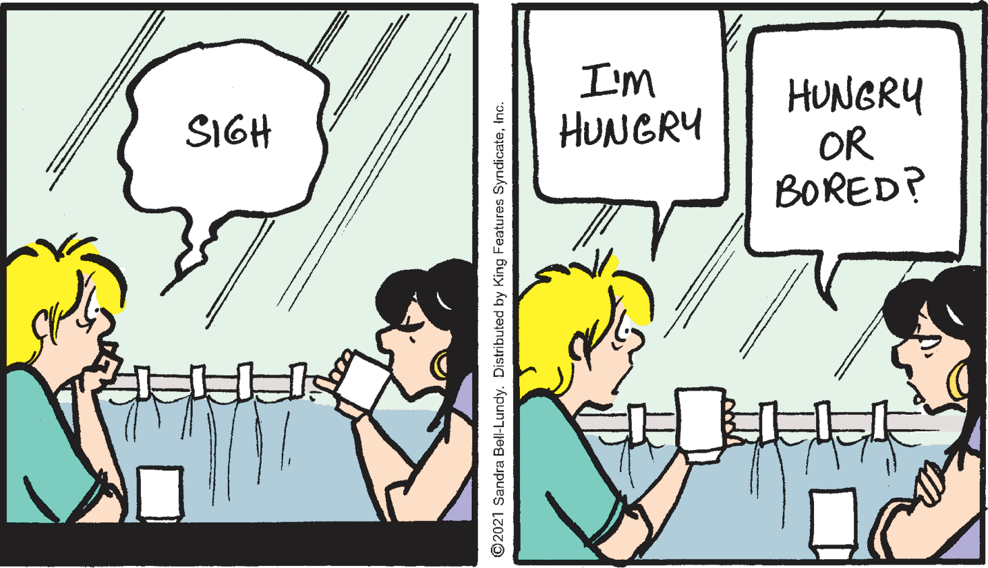 Art OCR: I'M HUNGRY OR BORED? SIGH HUNGRY ©2021 Sandra Bell-Lundy. Distributed by King Features SyndicateInc. I'M HUNGRY OR BORED? SIGH HUNGRY ©2021 Sandra Bell-Lundy. Distributed by King Features Syndicate