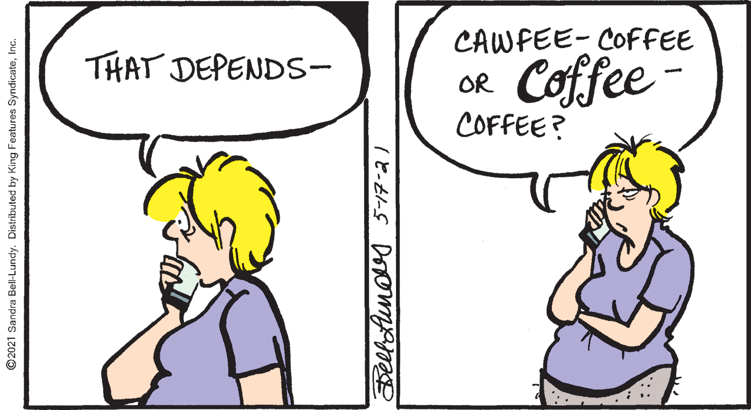 Happy OCR: CAWFEE- COFFEE THAT DEPENDSS- Coffee OR COFFEE? ©2021 Sandra Bell-Lundy. Distributed by King Features SyndicateInc. CAWFEE- COFFEE THAT DEPENDSS- Coffee OR COFFEE? ©2021 Sandra Bell-Lundy. Distributed by King Features Syndicate