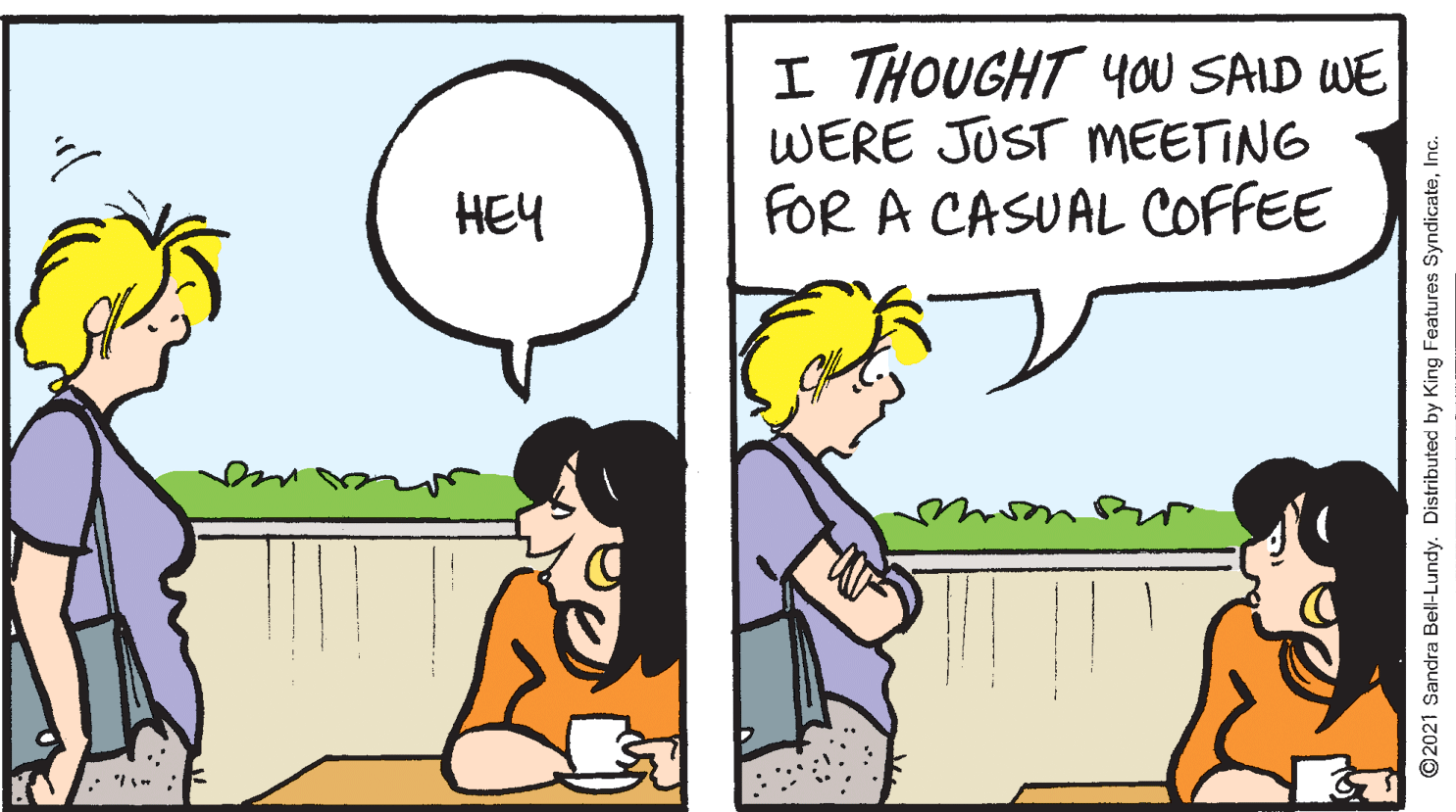 Mammal OCR: I THOUGHT YOU SAID WE WERE JUST MEETING FOR A CASUAL COFFEE HEY mo ©2021 Sandra Bell-Lundy. Distributed by King Features SyndicateInc. I THOUGHT YOU SAID WE WERE JUST MEETING FOR A CASUAL COFFEE HEY mo ©2021 Sandra Bell-Lundy. Distributed by King Features Syndicate