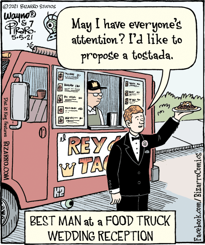 Parallel OCR: 2021 BIZARRO STUDIOS Wayno® May I have everyone's attention? I'd like to 5.5.21 propose a tostada. REY TA BEST MAN at a FOOD TRUCK WEDDING RECEPTION Dist b King Features BIZARRO.COM Facebook.com/BizarroComics' 2021 BIZARRO STUDIOS Wayno® May I have everyone's attention? I'd like to 5.5.21 propose a tostada. REY TA BEST MAN at a FOOD TRUCK WEDDING RECEPTION Dist b King Features BIZARRO.COM Facebook.com/BizarroComics'