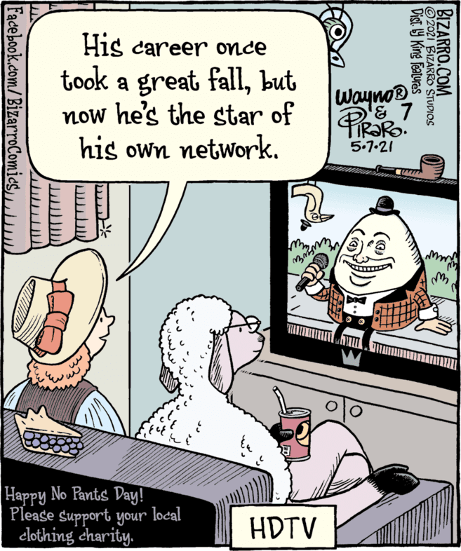 Comic book OCR: His career once took a great fallbut now he's the star of his own network. wayno & 7 PiRaRo 5.7-21 Happy No Pants Day! Please support your local clothing charity. HDTV BIZARRO.COM 2021 BIZARRO STUDIOS Dist Y King features Facebook.com/BizarroComics|/ His career once took a great fallbut now he's the star of his own network. wayno & 7 PiRaRo 5.7-21 Happy No Pants Day! Please support your local clothing charity. HDTV BIZARRO.COM 2021 BIZARRO STUDIOS Dist Y King features Facebook.com/BizarroComics