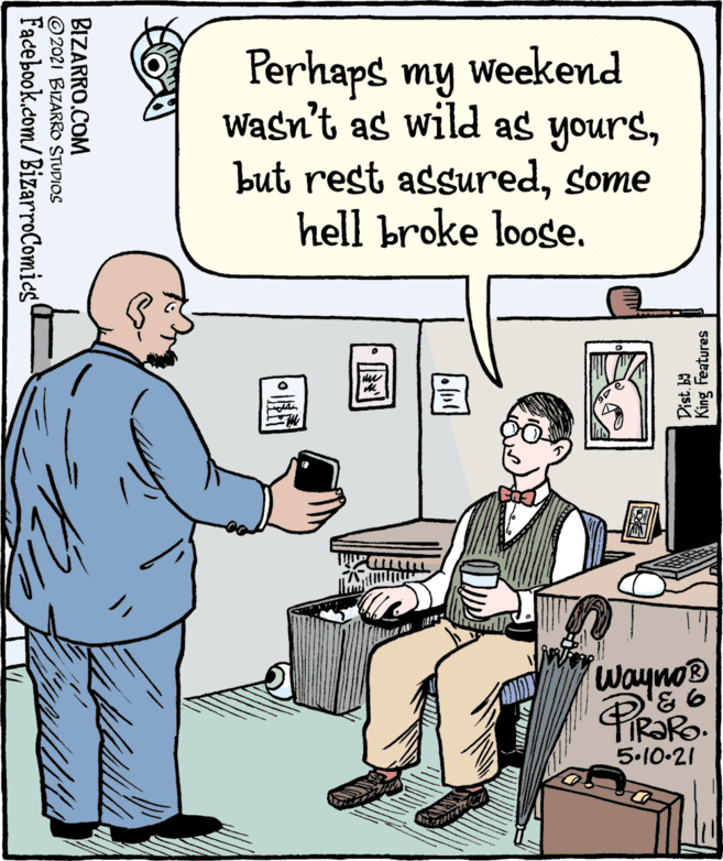 Job OCR: Perhaps my weekend Wasn't as wild as yourssome hell broke loose. Wayno® 9. 5.10.21 King Features Dist. b) BIZARRO.COM ©2021 BIZARRO STUDIOS Facebook.com/BizarroComies' Perhaps my weekend Wasn't as wild as yoursbut rest assuredsome hell broke loose. Wayno® 9. 5.10.21 King Features Dist. b) BIZARRO.COM ©2021 BIZARRO STUDIOS Facebook.com/BizarroComies'