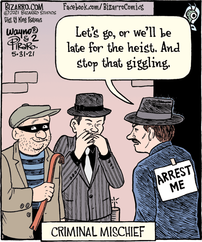 People OCR: BIZARRO.COM © 2021 BIZARRO STUDIOS Facebook.com/BizarroComics Dist. 9 King featuras Wayno® Let's goor we'll be late for the heist. And 5.31-21 stop that giggling. ARREST ?? CRIMINAL MISCHIEF BIZARRO.COM © 2021 BIZARRO STUDIOS Facebook.com/BizarroComics Dist. 9 King featuras Wayno® Let's goor we'll be late for the heist. And 5.31-21 stop that giggling. ARREST ?? CRIMINAL MISCHIEF