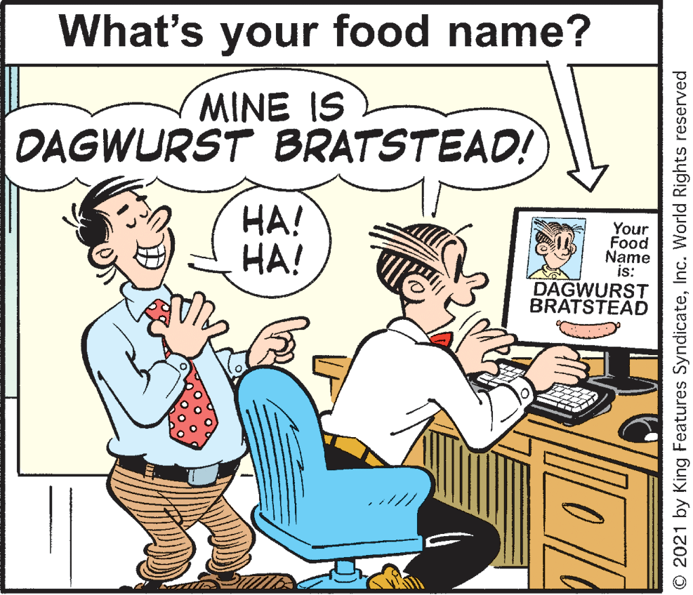 Rectangle OCR: What's your food name? MINE IS DAGWURST BRATSTEAD! HA! HA! Your Food Name is: DAGWURST BRATSTEAD O 2021 by King Features SyndicateInc. World Rights reserved What's your food name? MINE IS DAGWURST BRATSTEAD! HA! HA! Your Food Name is: DAGWURST BRATSTEAD O 2021 by King Features SyndicateInc. World Rights reserved