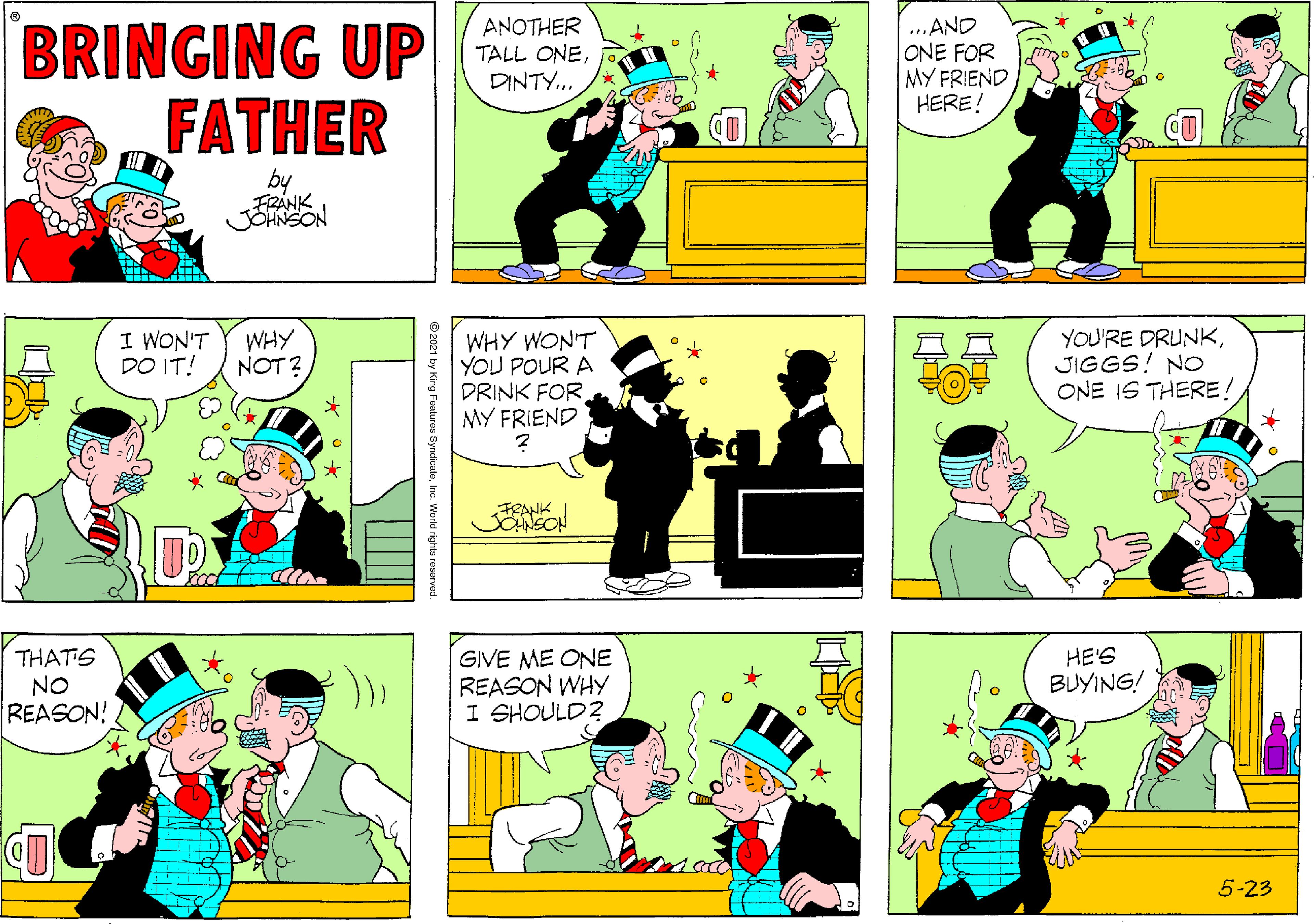 Illustration OCR: BRINGING UP FATHER ANOTHER TALL ONEDINTY... ...AND ONE FOR MY FRIEND HERE! by FRANK JOHNSON I WON'T DO IT! WHY NOT 2 WHY WON'T YOU POUR A DRINK FOR MY FRIEND YOU'RE DRUNKJIGGS! NO ONE IS THERE! UP Foot THATS NO REASON! GIVE ME ONE REASON WHY I SHOULD? HE'S BUYING! 5-23 ? 2021 by King Foatures SyndicateInc. World rights reserved. BRINGING UP FATHER ANOTHER TALL ONEDINTY... ...AND ONE FOR MY FRIEND HERE! by FRANK JOHNSON I WON'T DO IT! WHY NOT 2 WHY WON'T YOU POUR A DRINK FOR MY FRIEND YOU'RE DRUNKJIGGS! NO ONE IS THERE! UP Foot THATS NO REASON! GIVE ME ONE REASON WHY I SHOULD? HE'S BUYING! 5-23 ? 2021 by King Foatures SyndicateInc. World rights reserved.