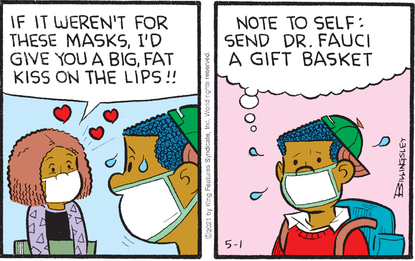 Font OCR: IF IT WEREN'T FOR THESE MASKSI'D GIVE YOU A BIGFAT KISS ON THE LIPS! NOTE TO SELF: SEND DR. FAUCI A GIFT BASKET 5-1 ©2021 by King Features SyndicateInc. World rights reserved. A315ENIMI IF IT WEREN'T FOR THESE MASKSI'D GIVE YOU A BIGFAT KISS ON THE LIPS! NOTE TO SELF: SEND DR. FAUCI A GIFT BASKET 5-1 ©2021 by King Features SyndicateInc. World rights reserved. A315ENIMI