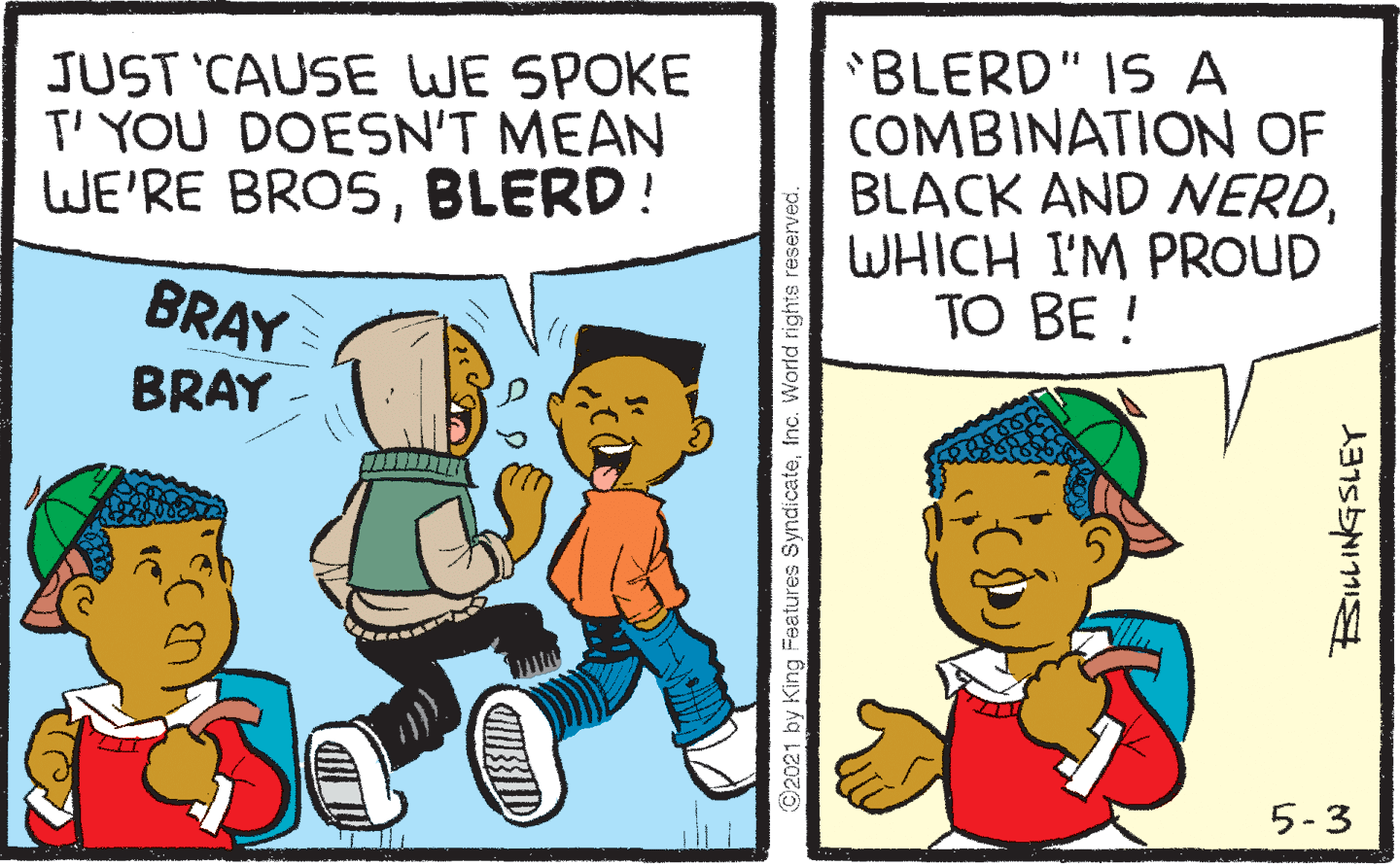 Rectangle OCR: JUST 'CAUSE WE SPOKE T' YOU DOESN'T MEAN WE'RE BROSBLERD! 'BLERD" IS A COMBINATION OF BLACK AND NERDWHICH I'M PROUD TO BE ! BRAY BRAY 5-3 ©2021 by King Features Syndicatefnc. World rights reserved JUST 'CAUSE WE SPOKE T' YOU DOESN'T MEAN WE'RE BROSBLERD! 'BLERD" IS A COMBINATION OF BLACK AND NERDWHICH I'M PROUD TO BE ! BRAY BRAY 5-3 ©2021 by King Features Syndicatefnc. World rights reserved
