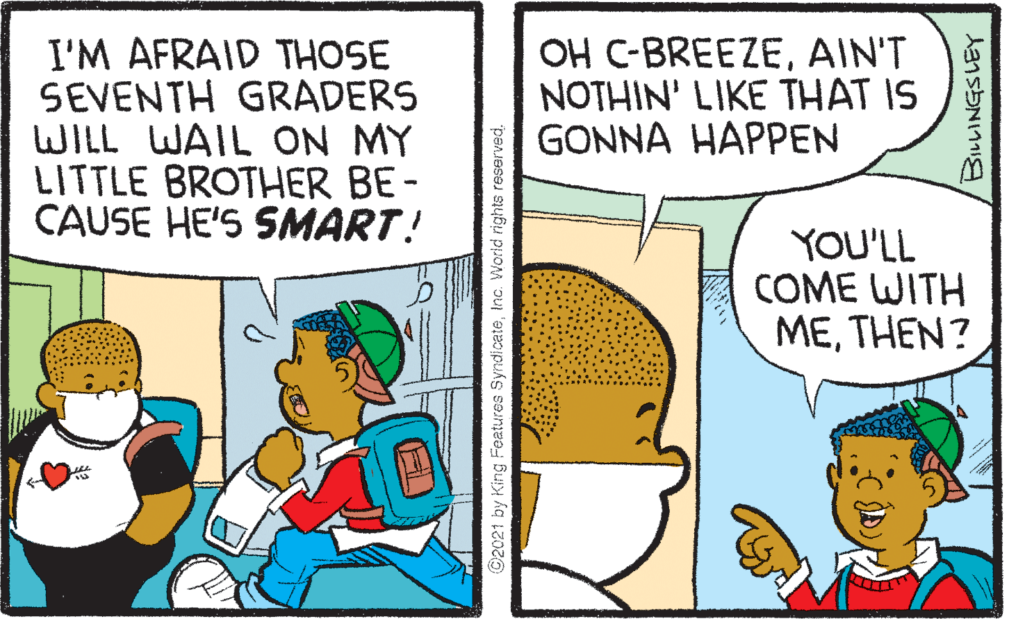 Font OCR: I'M AFRAID THOSE SEVENTH GRADERS WILL WAIL ON MY LITTLE BROTHER BE- CAUSE HE'S SMART! OH C-BREEZEAIN'T NOTHIN' LIKE THAT IS GONNA HAPPEN YOU'LL COME WITH METHEN? ©2021 by King Features SyndicateInc. World rights reserved. I'M AFRAID THOSE SEVENTH GRADERS WILL WAIL ON MY LITTLE BROTHER BE- CAUSE HE'S SMART! OH C-BREEZEAIN'T NOTHIN' LIKE THAT IS GONNA HAPPEN YOU'LL COME WITH METHEN? ©2021 by King Features SyndicateInc. World rights reserved.