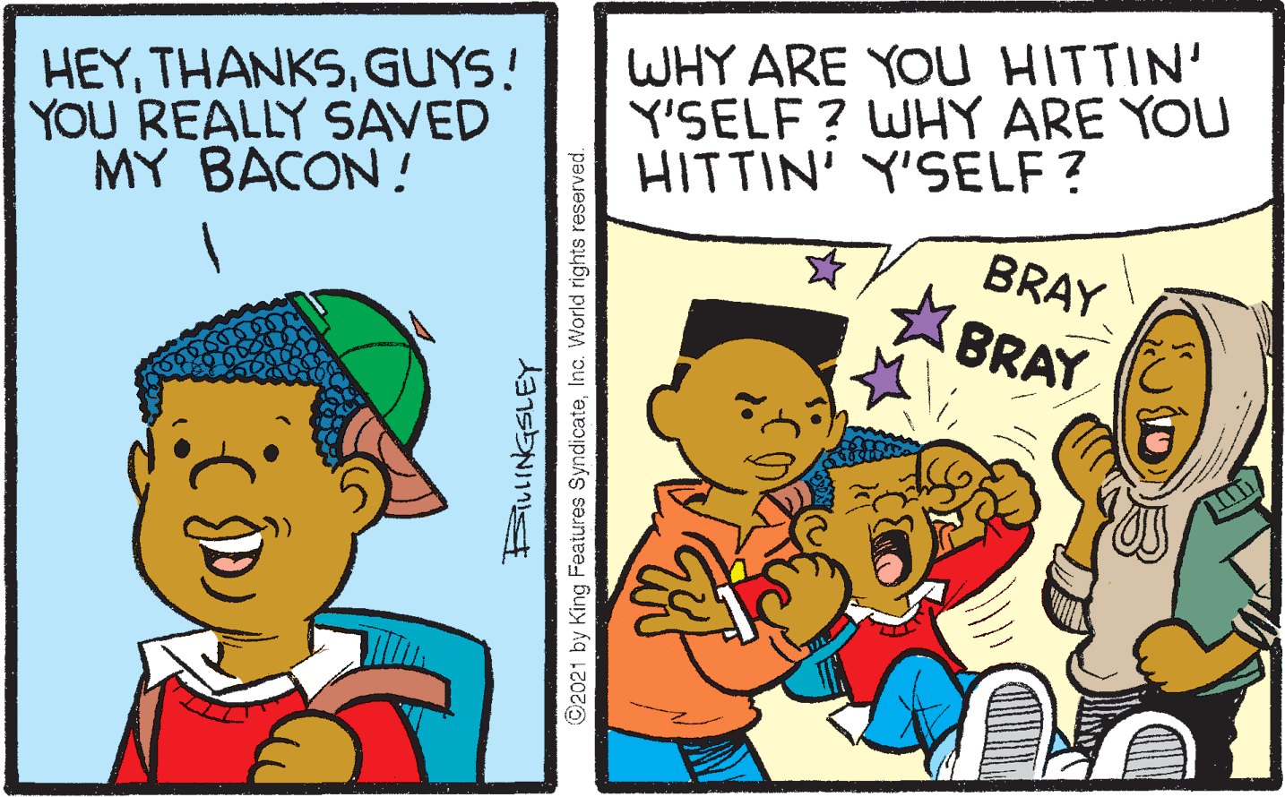 Happy OCR: WHY ARE YOU HITTIN' Y'SELF ? WHY ARE YOU HITTIN' Y'SELF ? BRAY *BRAY HEYGUYS! YOU REALLY SAVED MY BACON! ©2021 by King Features SyndicateInc. World rights reserved. WHY ARE YOU HITTIN' Y'SELF ? WHY ARE YOU HITTIN' Y'SELF ? BRAY *BRAY HEYGUYS! YOU REALLY SAVED MY BACON! ©2021 by King Features SyndicateInc. World rights reserved.