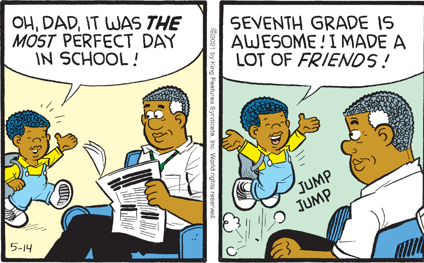 People OCR: OHIT WAS THE MOST PERFECT DAY IN SCHOOL! SEVENTH GRADE IS AWESOME!I MADE A LOT OF FRIENDS! JUMP JUMP 5-14 King Features SyndicateInc. World rights reserved. ??? OHIT WAS THE MOST PERFECT DAY IN SCHOOL! SEVENTH GRADE IS AWESOME!I MADE A LOT OF FRIENDS! JUMP JUMP 5-14 King Features SyndicateInc. World rights reserved. ???