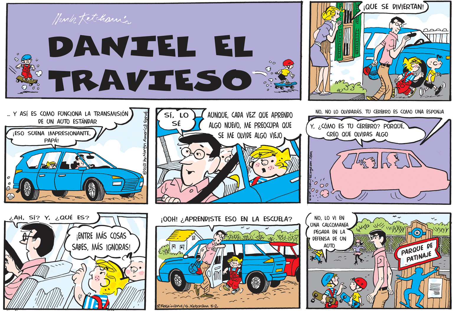 Comic book OCR: ¡QUE SE DIVIERTAN! DANIEL EL TRAVIESO ... Y ASÍ ES COMO FUNCIONA LA TRANSMISIÓN DE UN AUTO ESTÁNDAR SÍLO SÉ AUNQUECADA VEZ QUE APRENDO ALGO NUEVOME PREOCUPA QUE SE ME OLVIDE ALGO VIEJONO LO OLVIDARÁS. TU CEREBRO ES COMO UNA ESPONJA Y. ¿CÓMO ES TU CEREBRO? PORQUECREO QUE OLVIDAS ALGO ESO SUENA IMPRESIONANTEPAPÁ! ¿ AH¿QUÉ ES? ¡00H! ¿APRENDISTE ESO EN LA ESCUELA? NOLO VI EN UNA CALCOMANÍA ¡ENTRE MÁS COSAS SABESMÁS IGNORAS! PEGADA EN LA DEFENSA DE UN AUTO PARQUE DE PATINAJE Ex Ferdinana/e.Ketcham 5-2 ¡QUE SE DIVIERTAN! DANIEL EL TRAVIESO ... Y ASÍ ES COMO FUNCIONA LA TRANSMISIÓN DE UN AUTO ESTÁNDAR SÍLO SÉ AUNQUECADA VEZ QUE APRENDO ALGO NUEVOME PREOCUPA QUE SE ME OLVIDE ALGO VIEJONO LO OLVIDARÁS. TU CEREBRO ES COMO UNA ESPONJA Y. ¿CÓMO ES TU CEREBRO? PORQUECREO QUE OLVIDAS ALGO ESO SUENA IMPRESIONANTEPAPÁ! ¿ AHSÍ? Y¿QUÉ ES? ¡00H! ¿APRENDISTE ESO EN LA ESCUELA? NOLO VI EN UNA CALCOMANÍA ¡ENTRE MÁS COSAS SABESMÁS IGNORAS! PEGADA EN LA DEFENSA DE UN AUTO PARQUE DE PATINAJE Ex Ferdinana/e.Ketcham 5-2