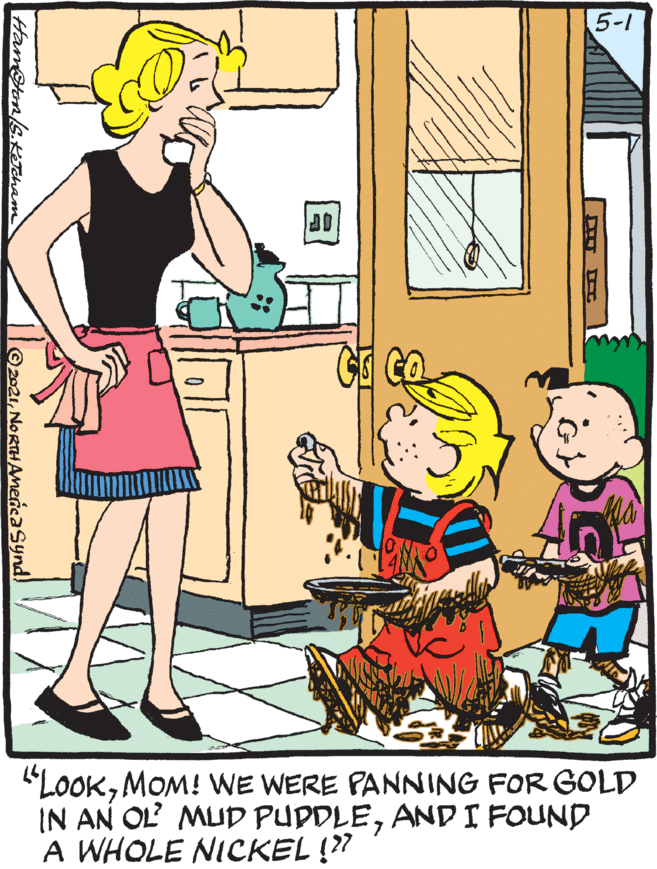Interaction OCR: 5-1 "LOOKMOM! WE WERE PANNING FOR GOLD IN AN OL MUD PUDDLEANDI FOUND A WHOLE NICKEL !?? Hamoton/s.KTcham ©2021NORTHAnericasynd. 5-1 "LOOKMOM! WE WERE PANNING FOR GOLD IN AN OL MUD PUDDLEANDI FOUND A WHOLE NICKEL !?? Hamoton/s.KTcham ©2021