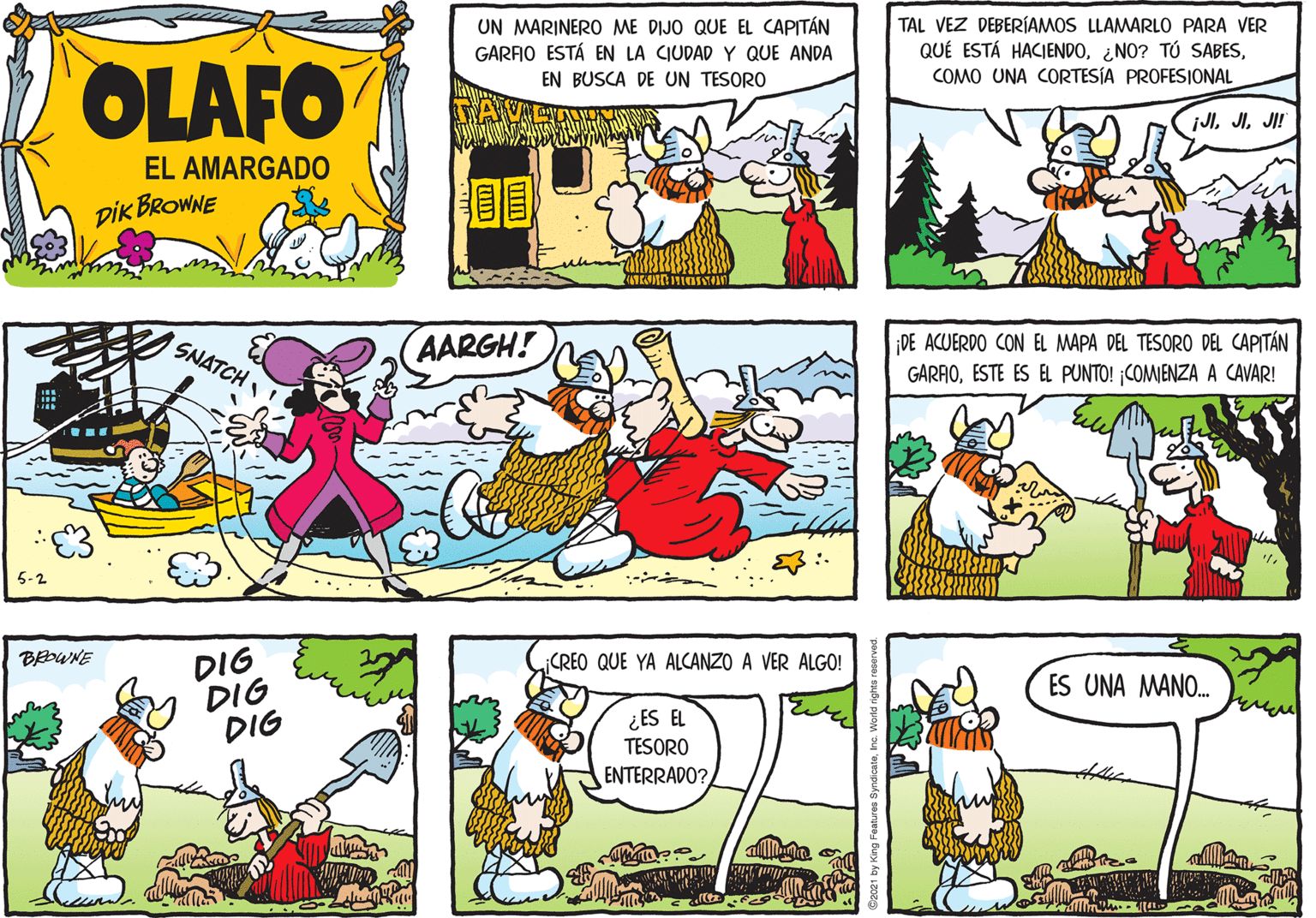 Art OCR: UN MARINERO ME DIJO QUE EL CAPITÁN GARFIO ESTÁ EN LA CIUDAD Y QUE ANDA TAL VEZ DEBERÍAMOS LLAMARLO PARA VER QUÉ ESTÁ HACIENDOCOMO UNA CORTESÍA PROFESIONAL OLAFO EN BUSCA DE UN TESORO JlJI! EL AMARGADO pik BROWNE (AARGH! DE ACUERDO CON EL MAPA DEL TESORO DEL CAPITÁN GARAOESTE ES EL PUNTO! COMIENZA A CAVAR! SNATCH 5-2 DIG DIG DIG BEDWNE ¡CREO QUE YA ALCANZO A VER ALGO! ES UNA MANO. ¿ES EL TESORO ENTERRADO? UN MARINERO ME DIJO QUE EL CAPITÁN GARFIO ESTÁ EN LA CIUDAD Y QUE ANDA TAL VEZ DEBERÍAMOS LLAMARLO PARA VER QUÉ ESTÁ HACIENDO¿NO? TÚ SABESCOMO UNA CORTESÍA PROFESIONAL OLAFO EN BUSCA DE UN TESORO JlJI! EL AMARGADO pik BROWNE (AARGH! DE ACUERDO CON EL MAPA DEL TESORO DEL CAPITÁN GARAOESTE ES EL PUNTO! COMIENZA A CAVAR! SNATCH 5-2 DIG DIG DIG BEDWNE ¡CREO QUE YA ALCANZO A VER ALGO! ES UNA MANO. ¿ES EL TESORO ENTERRADO?