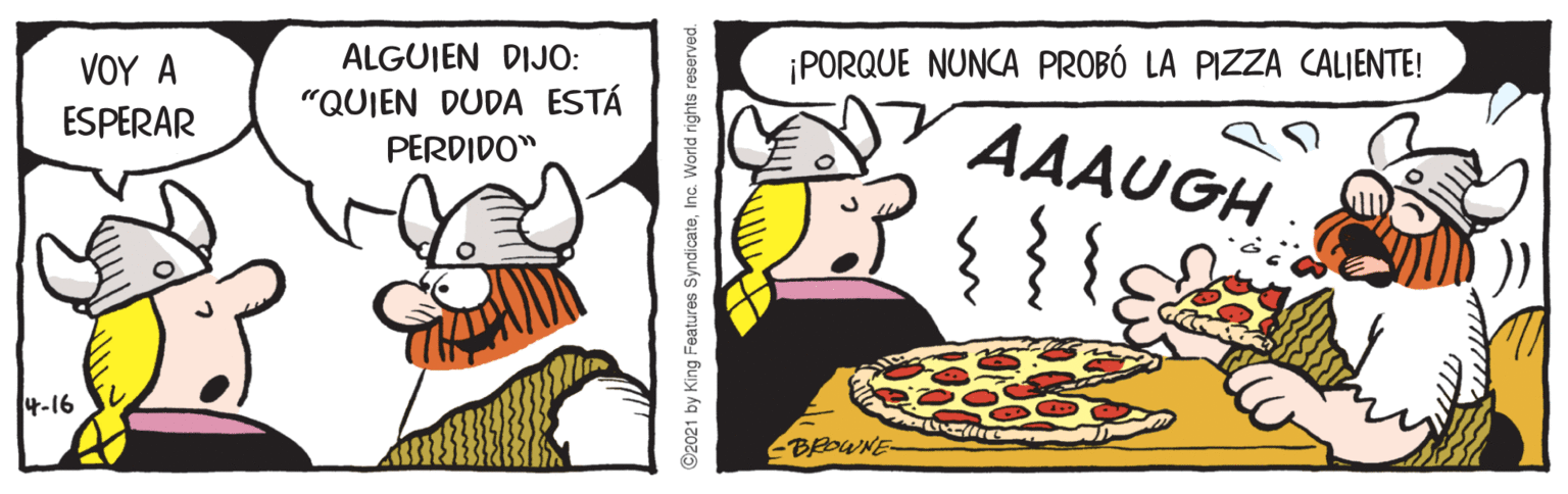 Dessert OCR: ?OY A ALGUIEN DIJO: ¡PORQUE NUNCA PROBÓ LA PIZZA CALIENTE! "QUIEN DUDA ESTÁ ESPERAR AAAUGH PERDIDO" 4-16 BROWNE ©2021 by King Features Syndicate?OY A ALGUIEN DIJO: ¡PORQUE NUNCA PROBÓ LA PIZZA CALIENTE! "QUIEN DUDA ESTÁ ESPERAR AAAUGH PERDIDO" 4-16 BROWNE ©2021 by King Features Syndicate