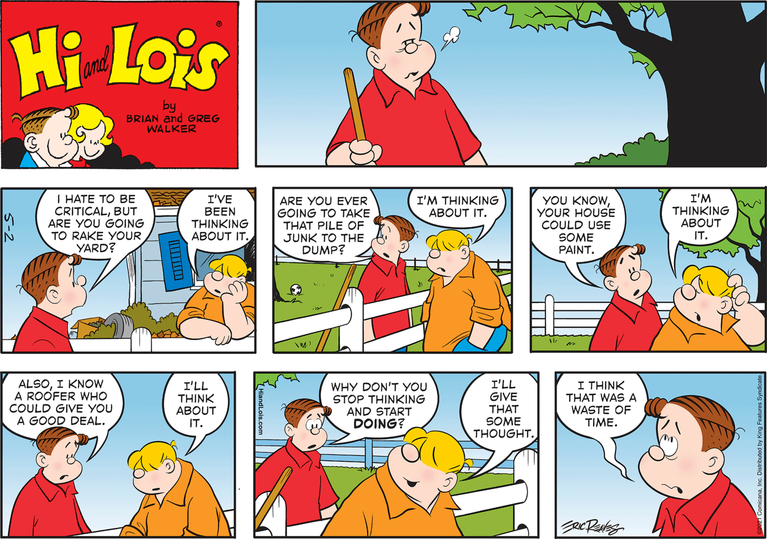 Organism OCR: Hi Lois and by BRIAN and GREG WALKER I ???E TO ?? CRITICALBUT ARE YOU GOING TO RAKE YOUR YARD? I'VE BEEN THINKING ABOUT IT. I'M THINKING ABOUT I'M THINKING ABOUT IT. YOU KNOWYOUR HOUSE ARE YOU EVER GOING TO TAKE THAT PILE OF JUNK TO THE DUMP? COULD USE SOME PAINT. IN IT. ALSOI KNOW A ROOFER WHO COULD GIVE YOU A GOOD DEAL. I'LL THINK ABOUT IT. WHY DON'T YOU STOP THINKING AND START DOING? I'LL GIVE THAT SOME THOUGHT. I THINK THAT WAS A WASTE OF TIME. Hi Lois and by BRIAN and GREG WALKER I ???E TO ?? CRITICALBUT ARE YOU GOING TO RAKE YOUR YARD? I'VE BEEN THINKING ABOUT IT. I'M THINKING ABOUT I'M THINKING ABOUT IT. YOU KNOWYOUR HOUSE ARE YOU EVER GOING TO TAKE THAT PILE OF JUNK TO THE DUMP? COULD USE SOME PAINT. IN IT. ALSOI KNOW A ROOFER WHO COULD GIVE YOU A GOOD DEAL. I'LL THINK ABOUT IT. WHY DON'T YOU STOP THINKING AND START DOING? I'LL GIVE THAT SOME THOUGHT. I THINK THAT WAS A WASTE OF TIME.