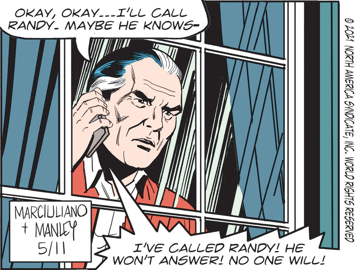 Publication OCR: OKAYOKAY---I'LL CALL RANDY- MAYBE HE KNOWS- MARCIULIANO + MANUCY 5/11 I'VE CALLED RANDY! HE WON'T ANSWER! NO CNE WILL! © 2021 NORTH AMERICA SVNDICATEINC. WORLD RIGHTS RESERVED OKAYOKAY---I'LL CALL RANDY- MAYBE HE KNOWS- MARCIULIANO + MANUCY 5/11 I'VE CALLED RANDY! HE WON'T ANSWER! NO CNE WILL! © 2021 NORTH AMERICA SVNDICATEINC. WORLD RIGHTS RESERVED