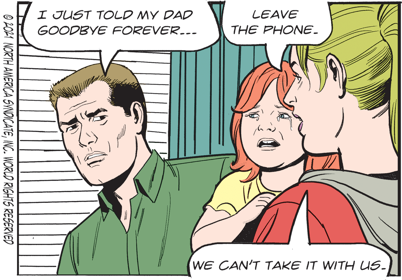 Interaction OCR: I JUST TOLD MY DAD LEAVE GOODBYE FOREVER.-- THE PHONE. WE CAN'T TAKE IT WITH US- O 2021 NORTH AMERICA SYNDICATEINC. WORLD RIGHTS RESERVED I JUST TOLD MY DAD LEAVE GOODBYE FOREVER.-- THE PHONE. WE CAN'T TAKE IT WITH US- O 2021 NORTH AMERICA SYNDICATEINC. WORLD RIGHTS RESERVED