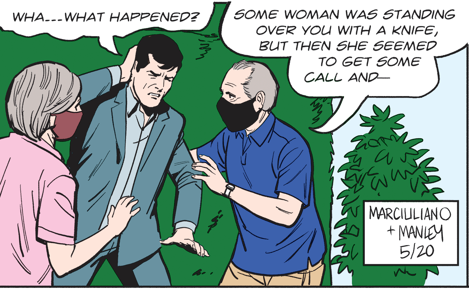 Adaptation OCR: WHA--- WHAT HAPPENED? SOME WOMAN WAS STANDING OVER YOU WITH A KNIFEBUT THEN SHE SEEMED TO GET SOME CALL AND- MARCIULIANO + MANLEY 5/20 WHA--- WHAT HAPPENED? SOME WOMAN WAS STANDING OVER YOU WITH A KNIFEBUT THEN SHE SEEMED TO GET SOME CALL AND- MARCIULIANO + MANLEY 5/20