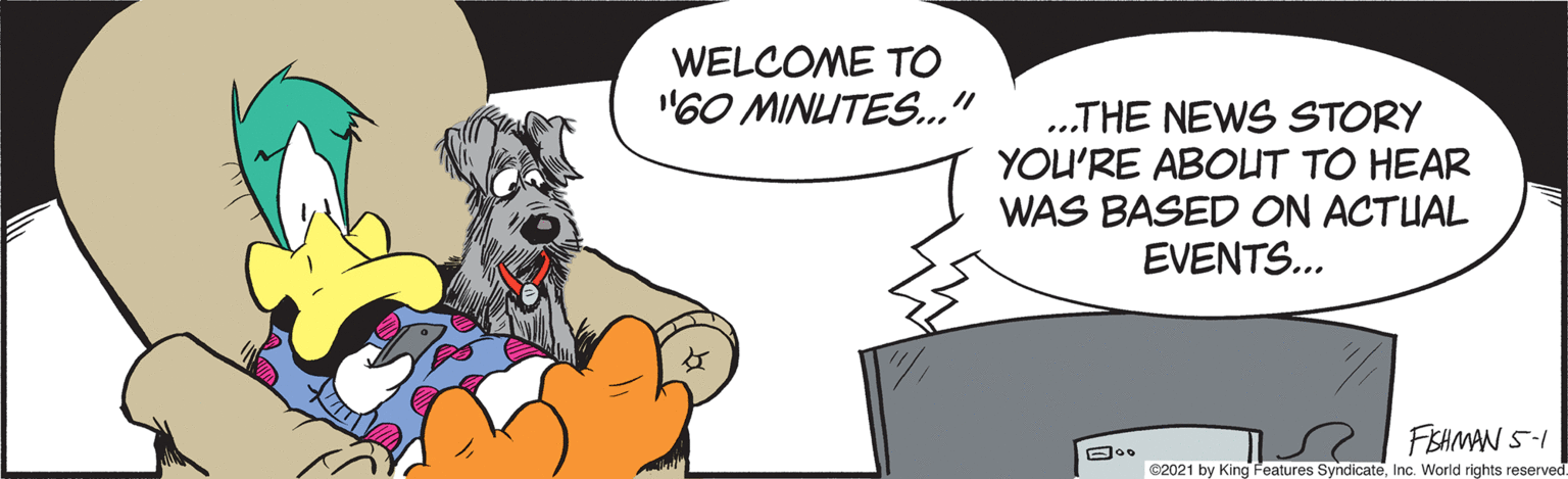 Sharing OCR: WELCOME TO "60 MINLUTES..." .THE NEWS STORY YOU'RE ABOUT TO HEAR WAS BASED ON ACTUAL EVENTS... FISHMAN S-I ©2021 by King Features SyndicateInc. World rights reserved. WELCOME TO "60 MINLUTES..." .THE NEWS STORY YOU'RE ABOUT TO HEAR WAS BASED ON ACTUAL EVENTS... FISHMAN S-I ©2021 by King Features SyndicateInc. World rights reserved.