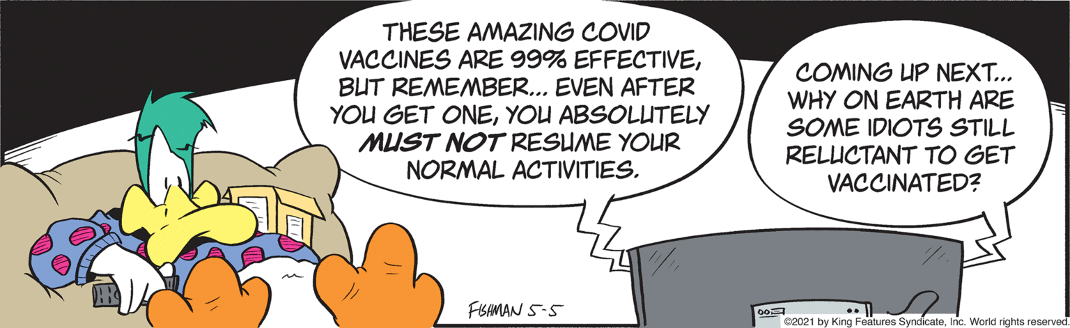 Circle OCR: THESE AMAZING COVID VACCINES ARE 99% EFFECTIVEBUT REMEMBER... EVEN AFTER YOU GET ONEYOU ABSOLUTELY MUST NOT RESUME YOUR NORMAL ACTIVITIES. COMING UP NEXT... WHY ON EARTH ARE SOME IDIOTS STILL RELUCTANT TO GET VACCINATED? FISAMAN 5-5 82021 by King Features SyndicateInc. World rights reserved. THESE AMAZING COVID VACCINES ARE 99% EFFECTIVEBUT REMEMBER... EVEN AFTER YOU GET ONEYOU ABSOLUTELY MUST NOT RESUME YOUR NORMAL ACTIVITIES. COMING UP NEXT... WHY ON EARTH ARE SOME IDIOTS STILL RELUCTANT TO GET VACCINATED? FISAMAN 5-5 82021 by King Features SyndicateInc. World rights reserved.