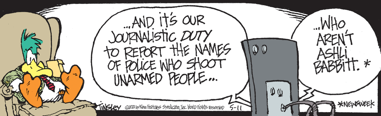 Illustration OCR: ...AND ItS OUR JOURNALISTIC DUTY to REPORT HE NAMES OF POLICE WHO SHOOT UNARMED PEOPLE.. WHO ARENT ASHLI A?* INSLEY o y Kina Featules Syndicateuc. Vorip rishts resenvep 5-11 *NENSWEEK ...AND ItS OUR JOURNALISTIC DUTY to REPORT HE NAMES OF POLICE WHO SHOOT UNARMED PEOPLE.. WHO ARENT ASHLI A ? * INSLEY o y Kina Featules Syndicateuc. Vorip rishts resenvep 5-11 *NENSWEEK