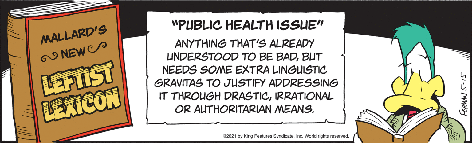 Paper product OCR: "PUBLIC HEALTH ISSUE" MALLARD'S ANYTHING THAT'S ALREADY N NEWP LEFTIST LEXICON UNDERSTOOD TO BE BADBUT NEEDS SOME EXTRA LINGUISTIC GRAVITAS TO JUSTIFY ADDRESSING IT THROUGH DRASTICIRRATIONAL OR AUTHORITARIAN MEANS. @2021 by King Features SyndicateInc. World rights reserved. SI-S MWHS "PUBLIC HEALTH ISSUE" MALLARD'S ANYTHING THAT'S ALREADY N NEWP LEFTIST LEXICON UNDERSTOOD TO BE BADBUT NEEDS SOME EXTRA LINGUISTIC GRAVITAS TO JUSTIFY ADDRESSING IT THROUGH DRASTICIRRATIONAL OR AUTHORITARIAN MEANS. @2021 by King Features SyndicateInc. World rights reserved. SI-S MWHS