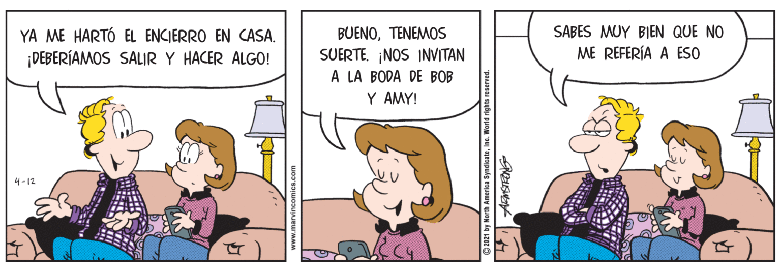 Humour OCR: BUENOTENEMOS SUERTE. ¡NOS INVITAN A LA BODA DE BOB Y AMY! YA ME HARTÓ EL ENCIERRO EN CASA. ¡DEBERÍAMOS SALIR Y HACER ALGO! SABES MUY BIEN QUE NO ME REFERÍA A ESO 4-12 www.marvincomics.com 2021 by North America SyndicatoInc. World rights reserved. BUENOTENEMOS SUERTE. ¡NOS INVITAN A LA BODA DE BOB Y AMY! YA ME HARTÓ EL ENCIERRO EN CASA. ¡DEBERÍAMOS SALIR Y HACER ALGO! SABES MUY BIEN QUE NO ME REFERÍA A ESO 4-12 www.marvincomics.com 2021 by North America SyndicatoInc. World rights reserved.