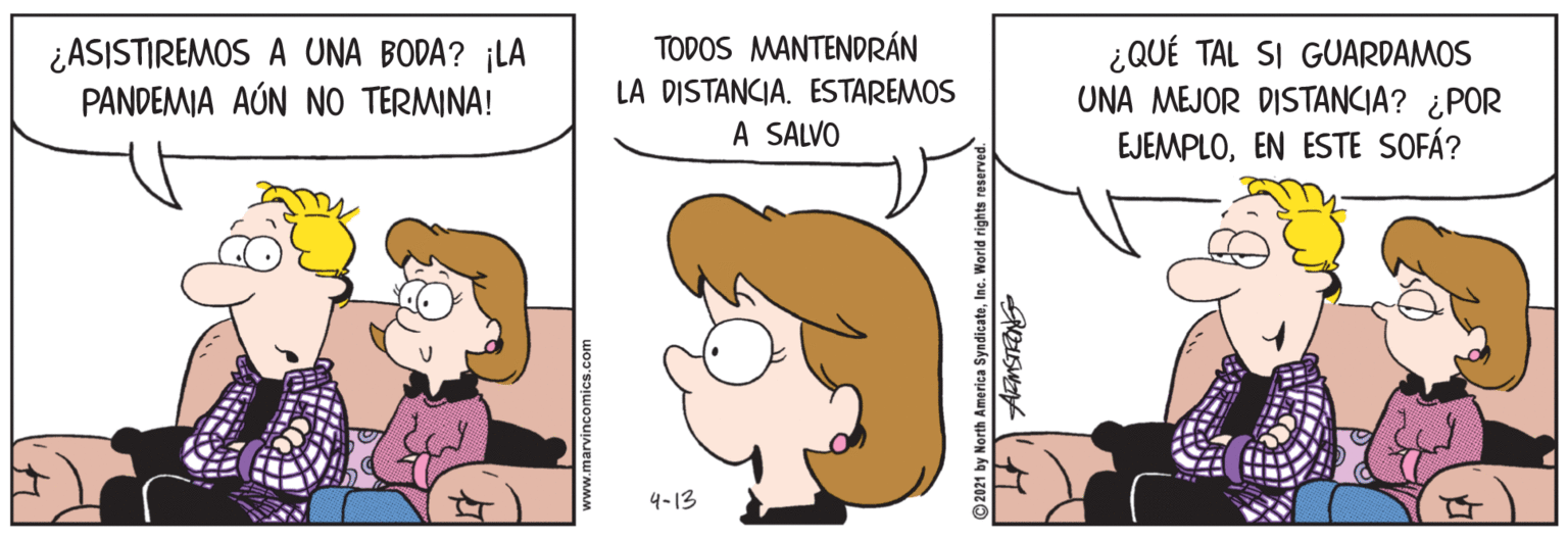 Mammal OCR: ¿ASISTIREMOS A UNA BODA? ¡LA PANDEMIA AÚN NO TERMINA! TODOS MANTENDRÁN LA DISTANCIA. ESTAREMOS A SALVO ¿QUÉ TAL SI GUARDAMOS UNA MEJOR DISTANCIA? ¿POR EJEMPLOEN ESTE SOFÁ? 4-13 www.marvincomics.com © 2021 by North America SyndicateInc. World rights rese ¿ASISTIREMOS A UNA BODA? ¡LA PANDEMIA AÚN NO TERMINA! TODOS MANTENDRÁN LA DISTANCIA. ESTAREMOS A SALVO ¿QUÉ TAL SI GUARDAMOS UNA MEJOR DISTANCIA? ¿POR EJEMPLOEN ESTE SOFÁ? 4-13 www.marvincomics.com © 2021 by North America SyndicateInc. World rights rese